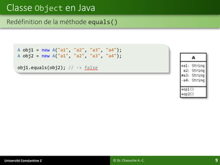 Université Constantine 2 9
Classe Object en Java
© Dr. Chaouche A.-C.
Redéfinition de la méthode equals()
A obj1 = new A("a1", "a2", "a3", "a4");
A obj2 = new A("a1", "a2", "a3", "a4");
obj1.equals(obj2); // -> false
 