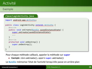 Université Constantine 2 19
Pour chaque méthode callback, appeler la méthode sur super
Exemple : dans onCreate(), appel à super.onCreate()
Le Bundle mémorise l'état de l’activité lorsqu'elle passe en arrière-plan
Activité
Exemple
© Dr. Chaouche A.-C.
/java/LoginActivity.java
import android.app.Activity;
public class LoginActivity extends Activity {
@Override
public void onCreate(Bundle savedInstanceState) {
super.onCreate(savedInstanceState);
...
}
@Override
protected void onDestroy() {
super.onDestroy();
}
}
 