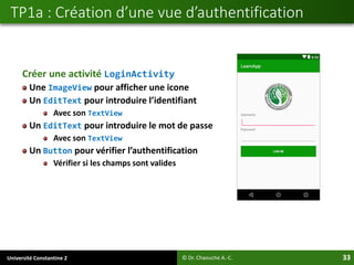 Université Constantine 2 33
Créer une activité LoginActivity
Une ImageView pour afficher une icone
Un EditText pour introduire l’identifiant
Avec son TextView
Un EditText pour introduire le mot de passe
Avec son TextView
Un Button pour vérifier l’authentification
Vérifier si les champs sont valides
TP1a : Création d’une vue d’authentification
© Dr. Chaouche A.-C.
 