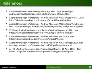 Université Constantine 2 35
Android Developer, «The Activity Lifecycle,». Lien : https://developer.
android.com/guide/components/activities/activity-lifecycle.html.
Android Developer, «References - Android Plateform API 26 : Class View,». Lien :
https://developer.android.com/reference/android/view/View.html.
Android Developer, «References - Android Plateform API 26 : Class ViewGroup,».
Lien : https://developer.android.com/reference/android/ view/ViewGroup.html.
V. Tallapudi, «Android Layouts and Types of Android Layouts,» 2014.. Lien :
https://www.coderefer.com/android-layouts-types-android-layouts/.
Android Developer, «References - Android Plateform API 26 : R,». Lien :
https://developer.android.com/reference/android/R.html.
Android Developer, «References - Android Plateform API 26 : ImageView,». Lien :
developer.android.com/reference/android/widget/ImageView.html.
A. Hill, «Android ImageView ScaleType: A Visual Guide,» 25 Août 2016. Lien :
robots.thoughtbot.com/android-imageview-scaletype-a-visual-guide.
Références
© Dr. Chaouche A.-C.
 