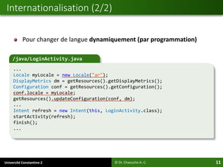 Université Constantine 2 11
Internationalisation (2/2)
© Dr. Chaouche A.-C.
/java/LoginActivity.java
...
Locale myLocale = new Locale("ar");
DisplayMetrics dm = getResources().getDisplayMetrics();
Configuration conf = getResources().getConfiguration();
conf.locale = myLocale;
getResources().updateConfiguration(conf, dm);
...
Intent refresh = new Intent(this, LoginActivity.class);
startActivity(refresh);
finish();
...
Pour changer de langue dynamiquement (par programmation)
 