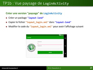 Université Constantine 2 17
Créer une version "paysage" de LoginActivity
Créer un package "layout-land"
Copier le fichier "layout_login.xml" dans "layout-land"
Modifier le code du "layout_login.xml" pour avoir l'affichage suivant
TP1b : Vue paysage de LoginActivity
© Dr. Chaouche A.-C.
 