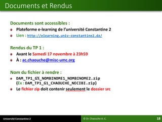 Université Constantine 2 18
Documents sont accessibles :
Plateforme e-learning de l’université Constantine 2
Lien : http://elearning.univ-constantine2.dz/
Rendus du TP 1 :
Avant le Samedi 17 novembre à 23h59
À : ac.chaouche@misc-umc.org
Nom du fichier à rendre :
DAM_TP1_G%_NOMBINOME1_NOMBINOME2.zip
(Ex : DAM_TP1_G1_CHAOUCHE_NECIBI.zip)
Le fichier zip doit contenir seulement le dossier src
Documents et Rendus
© Dr. Chaouche A.-C.
 