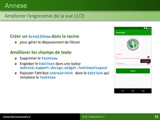 Université Constantine 2 22
Créer un ScrollView dans la racine
pour gérer le dépassement de l’écran
Améliorer les champs de texte
Supprimer le TextView
Englober le EditText dans une balise
android.support.design.widget.TextInputLayout
Rajouter l’attribut android:hint dans le EditText qui
remplace le TextView
Annexe
Améliorer l’ergonomie de la vue (1/2)
© Dr. Chaouche A.-C.
 