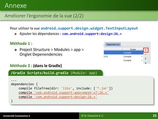 Université Constantine 2 23
Pour utiliser la vue android.support.design.widget.TextInputLayout
Ajouter les dépendances : com.android.support:design:26.+
Méthode 1 :
Project Structure > Modules > app >
Onglet Depenendencies
Méthode 2 : (dans le Gradle)
Annexe
Améliorer l’ergonomie de la vue (2/2)
© Dr. Chaouche A.-C.
/Gradle Scripts/build.gradle (Module: app)
...
dependencies {
compile fileTree(dir: 'libs', include: ['*.jar'])
compile 'com.android.support:appcompat-v7:26.+'
compile 'com.android.support:design:26.+'
}
 