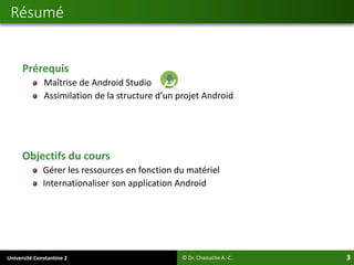 Université Constantine 2 3
Prérequis
Maîtrise de Android Studio
Assimilation de la structure d’un projet Android
Objectifs du cours
Gérer les ressources en fonction du matériel
Internationaliser son application Android
Résumé
© Dr. Chaouche A.-C.
 