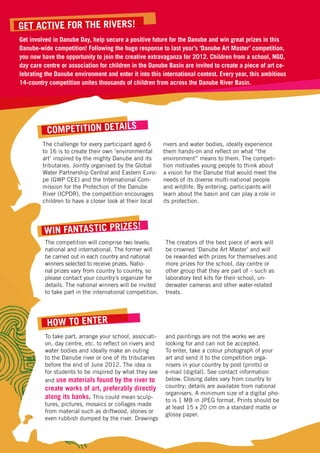 Get active for the rivers!
Get involved in Danube Day, help secure a positive future for the Danube and win great prizes in this
Danube-wide competition! Following the huge response to last year’s ‘Danube Art Master’ competition,
you now have the opportunity to join the creative extravaganza for 2012. Children from a school, NGO,
day care centre or association for children in the Danube Basin are invited to create a piece of art ce-
lebrating the Danube environment and enter it into this international contest. Every year, this ambitious
14-country competition unites thousands of children from across the Danube River Basin.




          Competition Details
         The challenge for every participant aged 6        rivers and water bodies, ideally experience
         to 16 is to create their own ‘environmental       them hands-on and reflect on what “the
         art’ inspired by the mighty Danube and its        environment” means to them. The competi-
         tributaries. Jointly organised by the Global      tion motivates young people to think about
         Water Partnership Central and Eastern Euro-       a vision for the Danube that would meet the
         pe (GWP CEE) and the International Com-           needs of its diverse multi-national people
         mission for the Protection of the Danube          and wildlife. By entering, participants will
         River (ICPDR), the competition encourages         learn about the basin and can play a role in
         children to have a closer look at their local     its protection.



                              !
         Win fantastic prizes
          The competition will comprise two levels:        The creators of the best piece of work will
          national and international. The former will      be crowned ‘Danube Art Master’ and will
          be carried out in each country and national      be rewarded with prizes for themselves and
          winners selected to receive prizes. Natio-       more prizes for the school, day centre or
          nal prizes vary from country to country, so      other group that they are part of – such as
          please contact your country’s organizer for      laboratory test kits for their school, un-
          details. The national winners will be invited    derwater cameras and other water-related
          to take part in the international competition.   treats.




          How to Enter
          To take part, arrange your school, associati-    and paintings are not the works we are
          on, day centre, etc. to reflect on rivers and    looking for and can not be accepted.
          water bodies and ideally make an outing          To enter, take a colour photograph of your
          to the Danube river or one of its tributaries    art and send it to the competition orga-
          before the end of June 2012. The idea is         nisers in your country by post (prints) or
          for students to be inspired by what they see     e-mail (digital). See contact information
          and use materials found by the river to          below. Closing dates vary from country to
          create works of art, preferably directly         country; details are available from national
                                                           organisers. A minimum size of a digital pho-
          along its banks. This could mean sculp-          to is 1 MB in JPEG format. Prints should be
          tures, pictures, mosaics or collages made
                                                           at least 15 x 20 cm on a standard matte or
          from material such as driftwood, stones or
                                                           glossy paper.
          even rubbish dumped by the river. Drawings
 