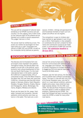 Winner selection
The jury will be composed of national repre-      spouse, children, siblings and grandparents)
sentatives of all IPCDR countries (one per        and household members of each such em-
country). For the judging, text or other hints    ployee and officer are not eligible.
on the national origin of the artwork will be
blanked out to allow a neutral assessment.        The competition is open to children who
The judges’ decision is final.                    have reached an age between 6 and 16 ye-
                                                  ars in 2012. Participation in the competiti-
The winner shall be notified by e-mail. The       on constitutes the winner’s consent for their
prizes can neither be exchanged nor their         name and contribution picture to be made
value paid out in cash. Employees and             public in publications of GWP CEE and the
officers of GWP CEE and ICPDR, as well as         ICPDR. The submission deadline is
the immediate family (defined as parents,         30 June 2012.


 Background Information on the Danube Basin & Danube Day
The Danube and its tributaries form one           mercial link across Europe and a unifying
of Europe’s most important river systems.         force for communities with different cultu-
Throughout history, the Danube Basin has          res, languages and histories. The Danube is
played a crucial role in the political, socio-    of utmost importance to Europe’s wildlife.
economic and cultural development of Cen-         A staggering 320 bird species have been
tral and South East Europe. It is the most        found at the Delta alone.
international basin in the world, covering
817,000 km² or approximately 10% of               However, over the last century, the Danube
continental Europe. From the Black Forest to      and its wildlife have suffered considerable
the Black Sea, the river flows over more than     losses. The basin is now left with only 20%
2,850 km, connecting more than 80 million         of its former floodplain area, only half of
people in Germany, Austria, Czech Republic,       which is in near-natural condition; pollution
Slovakia, Hungary, Slovenia, Croatia, Bosnia      blights some areas; many stretches have
and Herzegovina, Serbia, Montenegro, Ro-          been severely altered. On the 29th June
mania, Bulgaria, Moldova and Ukraine.             1994, the Danube River Protection Conven-
                                                  tion was signed in order to address these
Rivers are the basis for life, power, food,       problems, establishing the ICPDR. The
water, transport and recreation. Danube           work that followed has been successful and
wetlands control pollution and clean up           made the ICPDR a model for many other
toxins in the water. The rivers are a com-        river basins.


                                                                          , see
                                         or more information
                                        F
                                              www.danubeday.org
                                              or contact Richard Müller, GWP CEE Secretariat,
                                              at gwpcee@shmu.sk
 