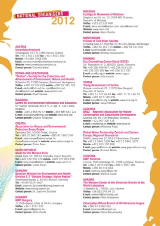 MOLDOVA
 NATIONAL ORGANISERS                                      Ecological Movement of Moldova


                                2012
                                                          Serghei Lazo St. no. 13, 2004 MD Chisinau,
                                                          Republic of Moldova
                                                          Tel/fax: +373 22 232 408
                                                          E-mail: alecu.renita@yahoo.com; ioana@mem.md
                                                          Website: www.mem.md
                                                          Contact person: Alecu Renita

                                                          MONTENEGRO
                                                          Friends of Tara River Society
                                                          Ul.Svetog Save 37. Post Box 31, 84 220 Zabljak, Montenegro
AUSTRIA                                                   Tel/fax: +382 52 361 115 mobile: +382 69 311 032
Umweltdachverband                                         E-mail: tarafriends@t-com.me
Strozzigasse 10/7-9, 1080 Vienna, Austria                 Contact person: Miroslav Sljivancanin
Tel: +43 1 4011 330 fax: +43 1 4011 350
Mobile: +43 664 2469 028                                  ROMANIA
Email: cornelia.maier@umweltdachverband.at                Eco Counselling Centre Galati (ECCG)
Website: www.umweltdachverband.at                         Str. Basarabiei nr. 2, 800201 Galati, Romania
Contact person: Cornelia Maier                            Tel: +40 236 499 957; +40 236 419 120;
                                                          +40 236 325 585 fax: +40 236 312 331
BOSNIA AND HERZEGOVINA                                    E-mail: eco@cceg.ro website: www.cceg.ro
“Ekotim”– Society for the Protection and                  Contact person: Iulia Leonte
Advancement of Environment, Nature and Health
Grbavicka 50, 71000 Sarajevo, Bosnia and Herzegovina      SERBIA
Tel/fax: +387 33 523 628 mobile: +387 62 381 701          Young Researchers of Serbia
E-mail: ekotim@bih.net.ba; rijad@ekotim.net;              Bulevar umetnosti 27, 11070 Novi Beograd,
dam@ekotim.net website: www.ekotim.net                    Republic of Serbia
Contact person: Rijad Tikvesa                             Tel: +381 11 311 66 63 fax: +381 11 311 66 53
                                                          Mobile: +381 65 5 185 296
BULGARIA                                                  E-mail: tanja@mis.org.rs website: www.mis.org.rs
Centre for Environmental Information and Education        Contact person: Tanja Petrovic
67 Tsanko Tserkovski Str./3, fl. 2, apt. 3; 1421 Sofia,
Bulgaria                                                  SLOVAKIA
Tel/fax: +359 2 866 90 47 mobile: +359 884 651 121        BROZ – Regional Association for Nature
E-mail: d.tsingileva@email.bg website: www.ceie.org       Conservation and Sustainable Development
Contact person: Dilyana Tsingileva                        Godrova 3/b, 811 06 Bratislava, Slovakia
                                                          Mobile: +421 907 300 425
CROATIA                                                   E-mail: ruda@broz.sk website: www.broz.sk
Association for Nature and Environmental                  Contact person: Miroslava Ruda
Protection Green Osijek
Opatijska 26f, 31000 Osijek, Croatia                      Global Water Partnership Central and Eastern
Tel: +385 31 565 181 mobile: +385 91 1603 104             Europe, Regional Secretariat
E-mail: zeleniosijek@zeleni-osijek.hr;                    SHMU, Jeseniova 17, 833 15 Bratislava, Slovakia
dinko@zeleni-osijek.hr website: www.zeleni-osijek.hr      Tel: +421 2 5941 5294 fax: +421 2 5941 5273
Contact person: Dinko Pesic                               Mobile: +421 915 130 958
                                                          E-mail: gwpcee@shmu.sk website: www.gwpceeforum.org
CZECH REPUBLIC                                            Contact person: Richard Müller
Union for the Morava River
Hrubá Voda 10, 783 61 Hlubočky, Czech Republic            SLOVENIA
Tel: +420 530 332 376 mobile: +420 777 853 298            GWP Slovenia
E-mail: krejcilukas@atlas.cz website: www.uprm.cz         Limnos, Podlimbarskega 31, 1000 Ljubljana, Slovenia
Contact person: Lukas Krejci                              Tel: +386 1 4273 245 fax: +386 1 5057 386
                                                          Mobile: +386 40 316 064
GERMANY                                                   E-mail: martina.zupan@siol.net
Bavarian Ministry for Environment and Health              Contact person: Martina Zupan
Division E 3 “Danube Strategy, Alpine Region”
Rosenkavalierplatz 2, 81925 Munich, Germany               UKRAINE
Tel: +49 89 9214 4307                                     The Western Center of the Ukrainian Branch of the
Email: Joachim.Schuetter@stmug.bayern.de                  World Laboratory
Website: www.stmug.bayern.de                              4 Mateyko St., 79000, Lviv, Ukraine
Contact person: Dr. Joachim Schütter                      Tel/fax: +38 032 245 94 21
                                                          E-mail: networld@lviv.farlep.net
HUNGARY                                                   Contact person: Petro Hrytsyshyn
GWP Hungary
1119 Budapest, Etele út 59-61, Hungary                    Zakarpattya Oblast Branch of All-Ukrainian league
Tel/fax: +36 1 3711 333                                   Tel: +380 67 9 062 061
E-mail: gwpmo@gwpmo.hu                                    E-mail: bluerivers@ukrpost.ua
Contact person: Attila Kozák                              Contact person: Olena Marushevska
 