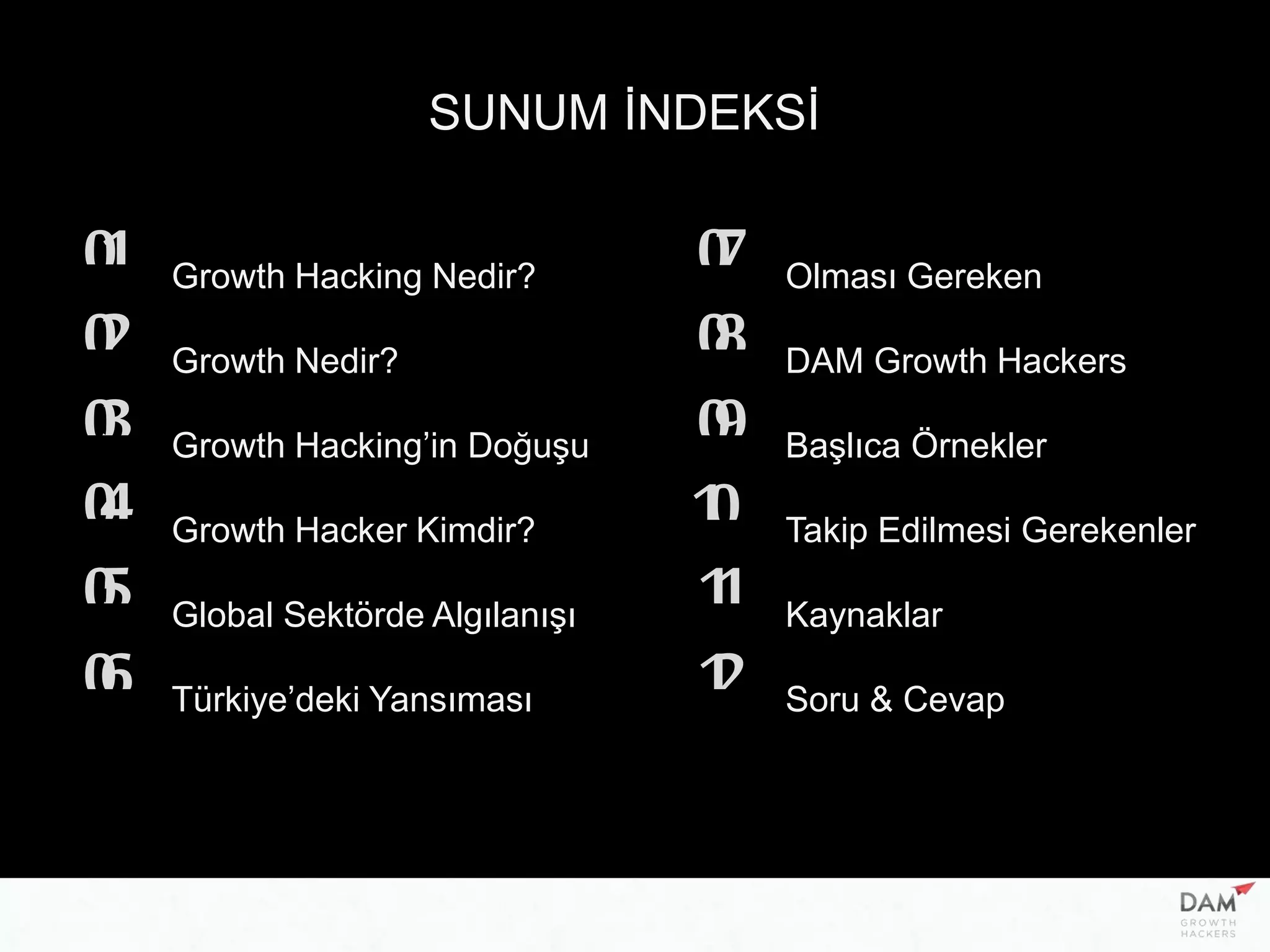 SUNUM İNDEKSİ
Growth Hacking Nedir?01
02
03
04
05
06
07
08
09
10
11
12
Growth Nedir?
Growth Hacking’in Doğuşu
Growth Hacker Kimdir?
Global Sektörde Algılanışı
Türkiye’deki Yansıması
Olması Gereken
DAM Growth Hackers
Başlıca Örnekler
Takip Edilmesi Gerekenler
Kaynaklar
Soru & Cevap
 
