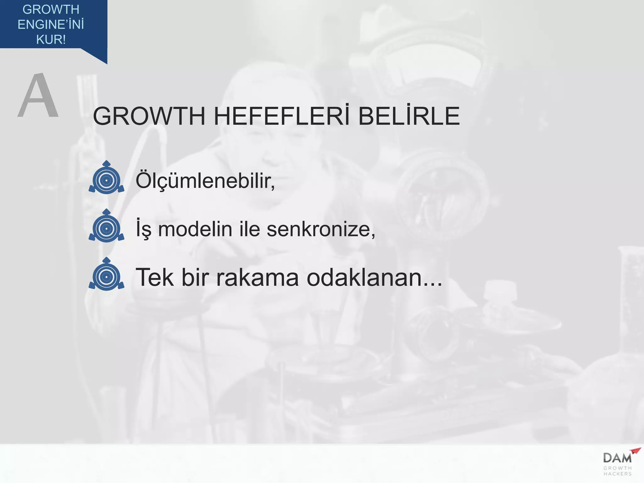 GROWTH
ENGINE’İNİ
KUR!
GROWTH HEFEFLERİ BELİRLE
Ölçümlenebilir,
İş modelin ile senkronize,
Tek bir rakama odaklanan...
A
 