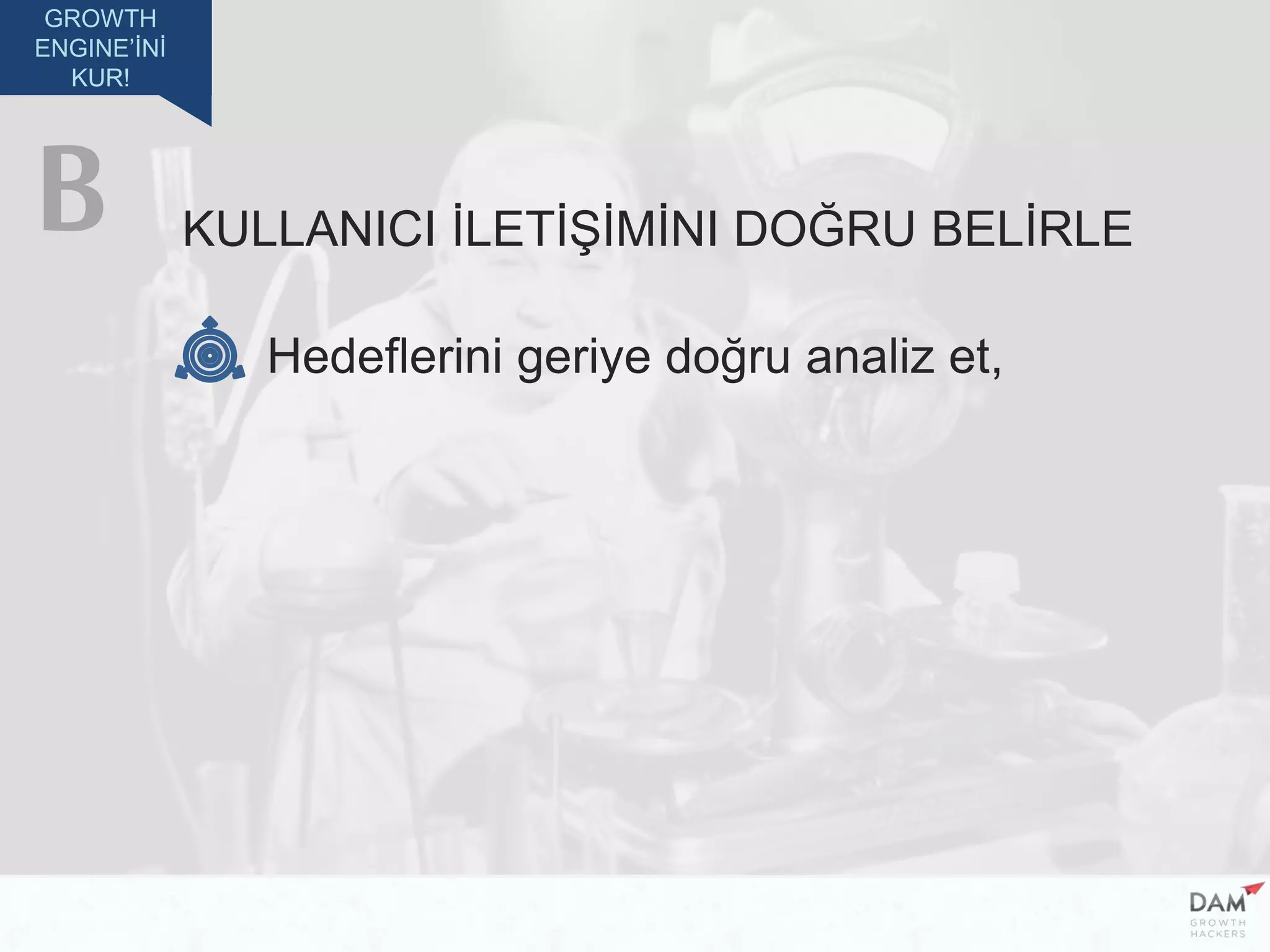 GROWTH
ENGINE’İNİ
KUR!
KULLANICI İLETİŞİMİNI DOĞRU BELİRLE
Hedeflerini geriye doğru analiz et,
B
 