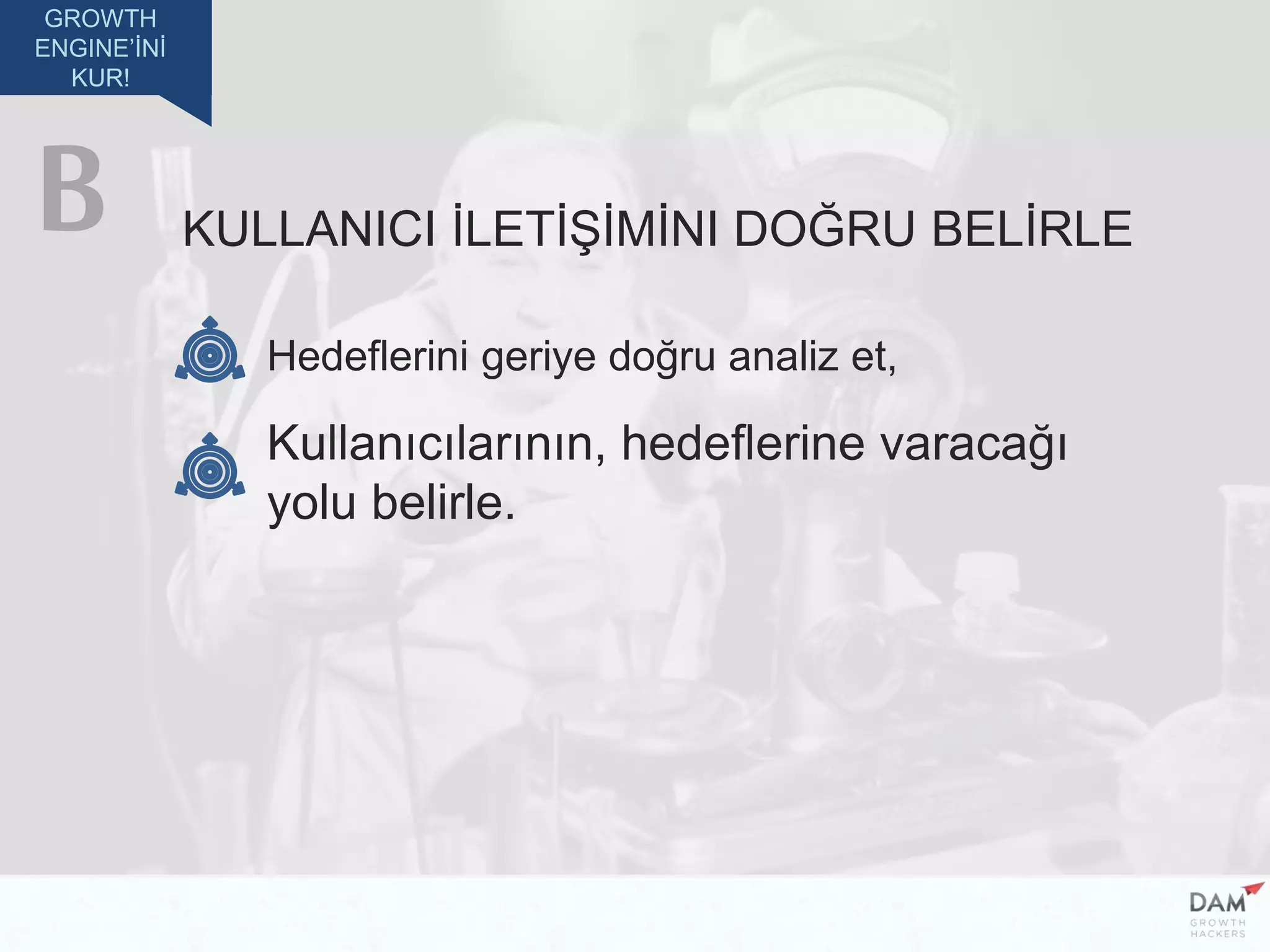 GROWTH
ENGINE’İNİ
KUR!
KULLANICI İLETİŞİMİNI DOĞRU BELİRLE
Hedeflerini geriye doğru analiz et,
Kullanıcılarının, hedeflerine varacağı
yolu belirle.
B
 