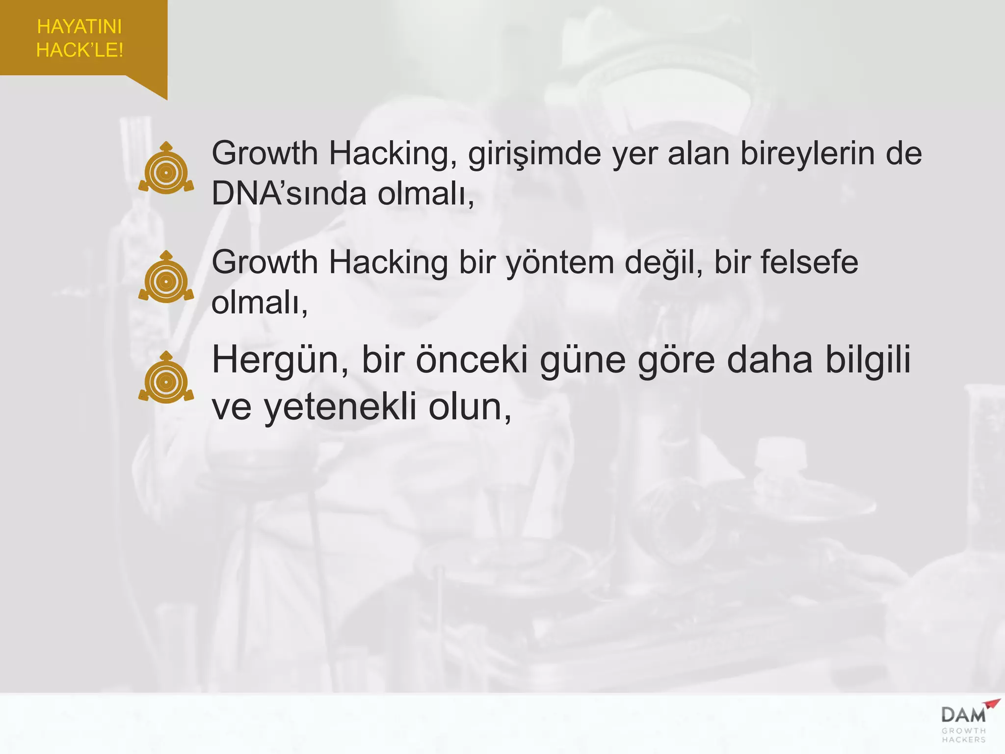 Growth Hacking, girişimde yer alan bireylerin de
DNA’sında olmalı,
Growth Hacking bir yöntem değil, bir felsefe
olmalı,
Hergün, bir önceki güne göre daha bilgili
ve yetenekli olun,
HAYATINI
HACK’LE!
 