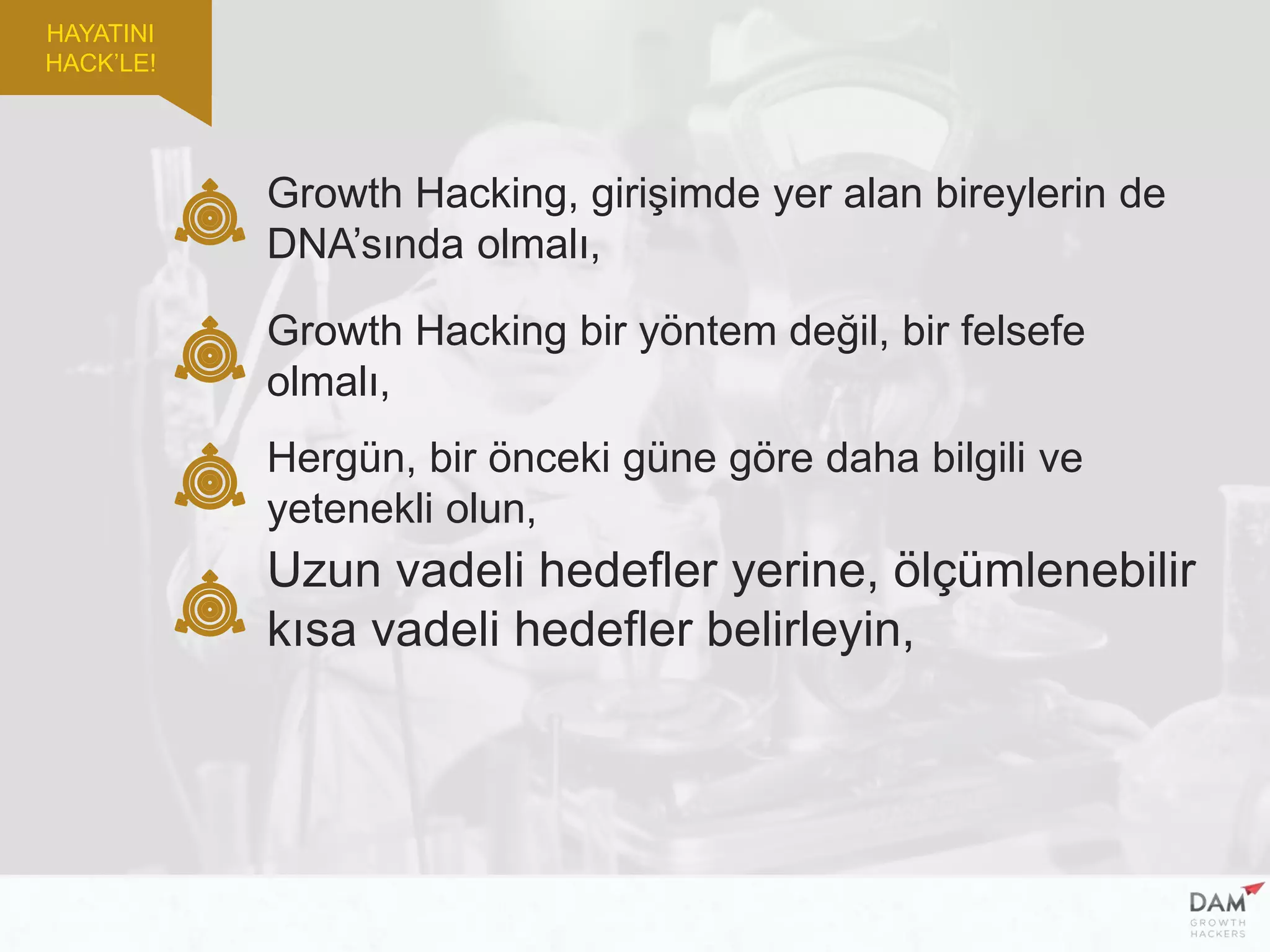 Growth Hacking, girişimde yer alan bireylerin de
DNA’sında olmalı,
Growth Hacking bir yöntem değil, bir felsefe
olmalı,
Uzun vadeli hedefler yerine, ölçümlenebilir
kısa vadeli hedefler belirleyin,
Hergün, bir önceki güne göre daha bilgili ve
yetenekli olun,
HAYATINI
HACK’LE!
 