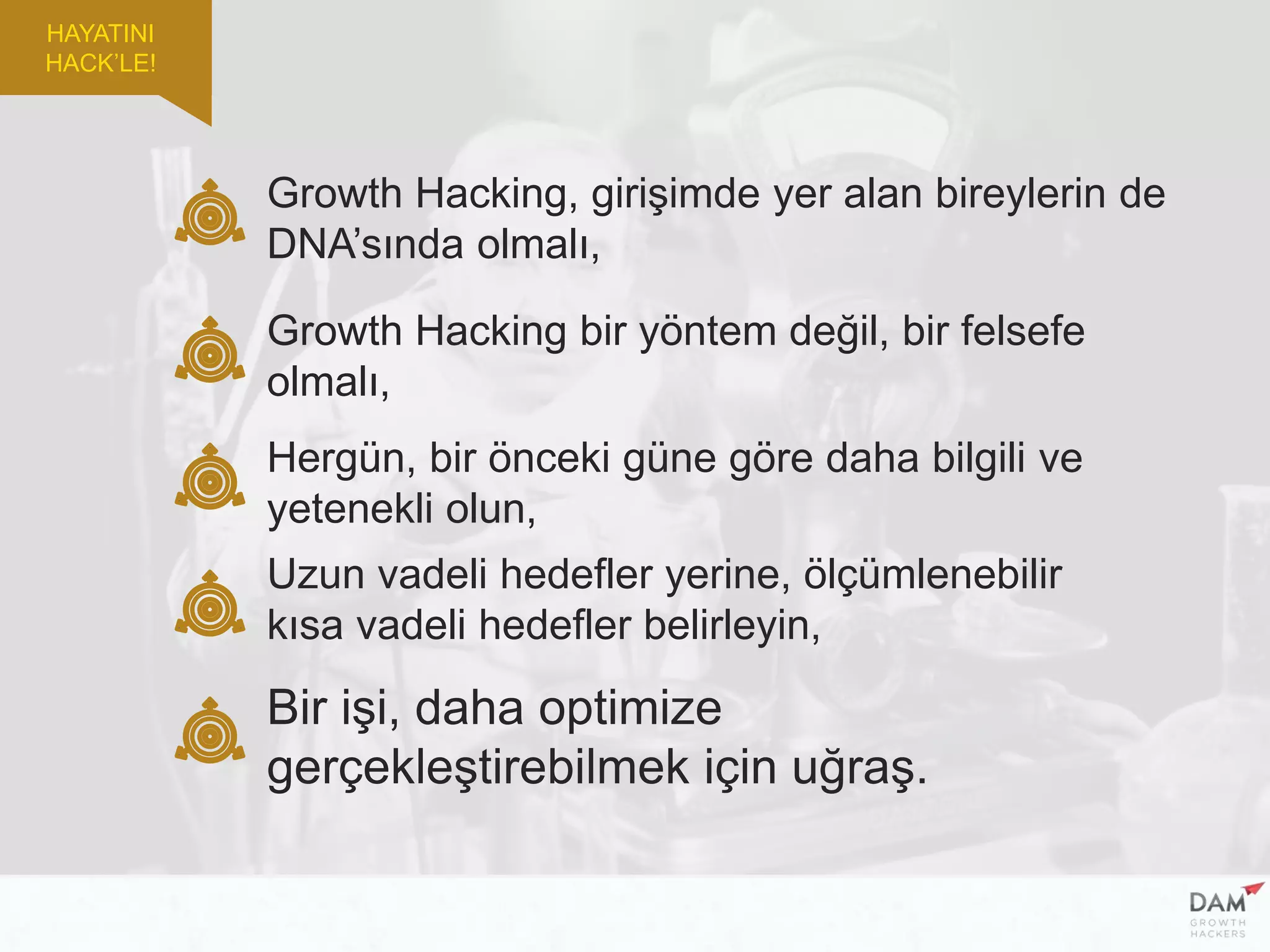 HAYATINI
HACK’LE!
Growth Hacking, girişimde yer alan bireylerin de
DNA’sında olmalı,
Growth Hacking bir yöntem değil, bir felsefe
olmalı,
Uzun vadeli hedefler yerine, ölçümlenebilir
kısa vadeli hedefler belirleyin,
Hergün, bir önceki güne göre daha bilgili ve
yetenekli olun,
Bir işi, daha optimize
gerçekleştirebilmek için uğraş.
 