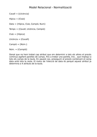 Desenvolupament aplicacions multiplataforma (DAM) Mòdul 2 – Bases de dades
UF1 - Introducció a les bases de dades
Tema 2 – Model relacional
Cavall Hípica Data Temps Club Llicència Campió Num.
DF Motiu DF Motiu DF Motiu DF Motiu DF Motiu DF Motiu DF Motiu DF Motiu
Cavall NO A → C,R NO A → 11,13 NO D → 49,39 NO F → 4,0 Sí Cavall → {Llic.} NO A → F,D NO A → 7, 8
Hípica NO R → A,D,F,G NO C → 11,13 NO R → 34,39,12,25 Sí Hípica → {Club} NO R → 6,7,8,9 NO C → F,D NO C → 7, 8
Data NO 11 → A,D,F,G Sí Data → {Hípica} NO 15 → 34,39,12,25 Sí Data → {Club} NO 15 → 6,7,8,9 Sí Data → {Camp.} Sí Data→{Núm.}
Temps Sí Temps → {Cavall} NO 12 → C,R NO 12 → 13,15 NO 12 → 4,0 Sí Temps → {Llic.} Sí Temps → {Camp.} NO 34 → 7, 8
Club NO 0 → A,D,F,G Sí Club → {Hípica} NO 4 → 13,11 NO 0 → 34,39,12,25 NO 0 → 6,7,8,9 NO 4 → F,D NO 4 → 7, 8
Llicència Sí Cavall → {Llic.} NO 6 → C,R NO 6 → 13,15,11 NO 7 → 49,39 NO 7 → 4,0 NO 7 → F,D NO 6 → 7, 8
Campió NO F → A,D,F,G NO D → C,R NO D → 13,15 NO D → 34,39,12,25 NO D → 4,0 NO 0 → 6,7,8,9 Sí Camp.→{Núm}
Núm NO 8 → A,D,F,G NO 7 → C,R NO 7 → 13,15 NO 7 → 34,39,12,25 NO 7 → 4,0 NO 8 → 6,7,8,9 Sí Núm.→{Camp.}
Autor: Miquel Boada Pàgina 10 de 32
 