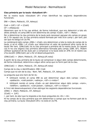 Desenvolupament aplicacions multiplataforma (DAM)
Mòdul 2 – Bases de dades
Durada mòdul: 231 hores
UF1 - Introducció a les bases de dades
Tema 1 – Model entitat-relació
Durada UF: 48 Hores
Durada: hores
Total hores:
determinant i de la nova taula generada.
Telèfon
DNI Telf.
40958733 934232775
40958733 61543121
76543123 623903212
75343788 934232775
40958735 934232776
40958736 934232776
Estudiant UFs
DNI Nom Població CP Adreça Codi UF Nota
40958733 Anna Granollers 08402 C/Girona,23 UF1 BD 8
40958733 Anna Granollers 08402 C/Girona,23 UF2 SQL 7
76543123 Maria Granollers 08403 C/Balmes,15 UF2 SQL 8
75343788 Joan Granollers 08402 C/Girona,23 UF2 SQL 7
40958735 Pere Granollers 08402 C/Major,15 UF2 SQL 7
40958736 Maria St. Celoni 08470 C/Major,15 UF2 SQL 7
Tant la taula «Telèfon» com la taula «Estudiant UFs» estan en primera forma normal: les
dues compleixen les 5 regles.
Autor: Miquel Boada Pàgina 21 de 32
 