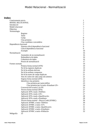 Desenvolupament aplicacions multiplataforma (DAM)
Mòdul 2 – Bases de dades
Durada mòdul: 231 hores
UF1 - Introducció a les bases de dades
Tema 1 – Model entitat-relació
Durada UF: 48 Hores
Durada: hores
Total hores:
Index
Objectius 1
Coneixements previs..................................................................................................................................1
MODEL RELACIONAL...........................................................................................................................2
Introducció.................................................................................................................................................7
Model relacional.........................................................................................................................................7
Objectius....................................................................................................................................................7
Terminologia..............................................................................................................................................7
Registre................................................................................................................................7
Taula....................................................................................................................................7
Camp....................................................................................................................................8
Clau primària.......................................................................................................................8
Clau candidata o secundària................................................................................................8
Dependència funcional...............................................................................................................................9
Sistema càlcul dependència funcional.................................................................................9
Càlcul dependència funcional..............................................................................................9
Exemple.............................................................................................................................10
Normalització...........................................................................................................................................16
Anomalies de no normalització.........................................................................................16
Redundància de dades........................................................................................................16
Coherència de dades..........................................................................................................16
Procés de normalització.....................................................................................................17
Formes normals........................................................................................................................................20
Primera forma normal (1FN).............................................................................................20
No hi ha registres duplicats................................................................................................20
No hi ha atributs derivats...................................................................................................22
No hi ha atributs compostos..............................................................................................22
No hi ha noms de camps duplicats....................................................................................22
Tots els valors de cada camp són atòmics..........................................................................23
Segona forma normal (2FN)..............................................................................................25
Identificar clau primària....................................................................................................25
Clau primària per taula telèfon..................................................................................25
Clau primària per la taula «Estudiant UF»................................................................26
Conversió de la taula a 2a FN............................................................................................27
Tercera forma normal (3FN)..............................................................................................29
Aplicació 3FN a taula «Telèfon».......................................................................................29
Aplicació 3FN a taula «UF»..............................................................................................29
Aplicació 3FN a taula «Qualificació»...............................................................................30
Aplicació 3FN a taula «Estudiant»....................................................................................30
Tercera forma normal – Boyce-Codd (3FNBC)................................................................32
Aplicació 3FNBC a taula «Telèfon»..................................................................................32
Aplicació 3FNBC a taula «UF».........................................................................................33
Aplicació 3FNBC a taula «Qualificació»..........................................................................33
Aplicació 3FNBC a taula «Estudiant»...............................................................................34
Aplicació 3FNBC a taula «Població»................................................................................34
Webgrafia.................................................................................................................................................35
Autor: Miquel Boada Pàgina 3 de 32
 