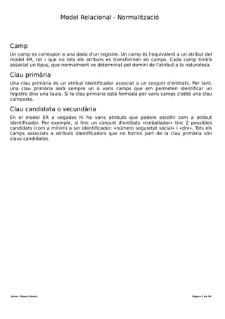Desenvolupament aplicacions multiplataforma (DAM)
Mòdul 2 – Bases de dades
Durada mòdul: 231 hores
UF1 - Introducció a les bases de dades
Tema 1 – Model entitat-relació
Durada UF: 48 Hores
Durada: hores
Total hores:
Introducció
Un model és un conjunt de normes que ens permeten descriure el món real. Els models
són importants perquè unifiquen la forma de representar la informació fent possible
l’entesa entre les diferents persones.
El procés general en la creació d'un sistema de base de dades consisteix en:
Especificacions->Model E-R->Model relacional->Model físic.
Model relacional
El model relacional es desenvolupa a partir del model enitat-relació (ER) i és el penúltim
pas per a desenvolupar el model físic, que conformen les instruccions a executar. A
diferència del model ER, es disposen d'una sèrie de tècniques o passos per a crear el
model relacional.
Igual que el model ER, el model relacional és un model semàntic: es centra amb el
significat de les dades a través de la seva representació.
Objectius
El model relacional consisteix en realitzar un disseny de la informació, normalment a
partir d'un model ER previ, tenint com a objetius bàsics:
1. Minimitzar la redundància de dades.
2. Assegurar l'accés eficient a la informació.
Per aconseguir aquests objectius s'estableixen 5 formes normals o 5 regles que cal
complir. Tot bon disseny cal que compleixi amb aquestes regles, tot i que a nivell
«pràctic» és suficient amb les 3 primeres.
Terminologia
La terminologia que s'utilitza en el model ER és diferent a l'utilitzada en el model
relacional. És per aquest motiu que cal definir alguns termes i fer la correspondència
amb el model ER.
Registre
Un registre es correspon a una entitat del model ER. En aquest sentit, un registre estarà
forma per un conjunt de dades normalment de diferents tipus.
Taula
Una taula és una estructura que permet emmagatzemar un conjunt de registres. Una
taula és l'equivalent a un conjunt d'entitats en el model ER, tot i que, com veurem
posteriorment, algunes taules són el resultat d'una relació entre diferents conjunts
d'entitats.
Autor: Miquel Boada Pàgina 5 de 32
 