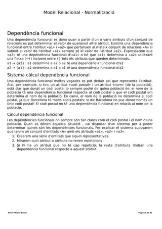 Desenvolupament aplicacions multiplataforma (DAM)
Mòdul 2 – Bases de dades
Durada mòdul: 231 hores
UF1 - Introducció a les bases de dades
Tema 1 – Model entitat-relació
Durada UF: 48 Hores
Durada: hores
Total hores:
Camp
Un camp es correspon a una dada d'un registre. Un camp és l'equivalent a un atribut del
model ER, tot i que no tots els atributs es transformen en camps. Cada camp tindrà
associat un tipus, que normalment ve determinat pel domini de l'atribut o la naturalesa.
Clau primària
Una clau primària és un atribut identificador associat a un conjunt d'entitats. Per tant,
una clau primària serà sempre un o varis camps que em permeten identificar un
registre dins una taula. Si la clau primària està formada per varis camps s'obté una clau
composta.
Clau candidata o secundària
En el model ER a vegades hi ha varis atributs que podem escollir com a atribut
identificador. Per exemple, si tinc un conjunt d'entitats «treballador» tinc 2 possibles
candidats (com a mínim) a ser identificador: «número seguretat social» i «dni». Tots els
camps associats a atributs identificadors que no formin part de la clau primària són
claus candidates.
Autor: Miquel Boada Pàgina 6 de 32
 