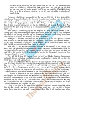 m c tiêu nh bé, b n s ch g t ư c nh ng thành qu c n con. Hãy t ra cho mình
       nh ng m c tiêu l n lao, r i b n s t ư c nh ng thành công vang d i. c bi t, b n
       nên nh r ng: th c hi n nh ng ý tư ng và k ho ch l n lao không h khó khăn hơn -
       th m chí có ôi lúc còn ơn gi n hơn - so v i vi c th c hi n nh ng ý tư ng hay k
       ho ch nh bé.

      Trong m t cu c h i th o c a các nhà lãnh o c p cao, Ch t ch H i ng Qu n tr T p
  oàn General Electric, ông Ralph J. Cordiner nói: “B t c ai khao khát ư c ng i vào v trí lãnh
   o - dù ch vì l i ích c a anh ta ho c mong m i c ng hi n cho công ty – u c n có m t quy t
tâm cao         không ng ng t hoàn thi n b n thân. Không ai có th “cư ng b c” m t ngư i
hãy c g ng. Vi c anh ta thăng ti n hay th t lùi, ch b n thân anh ta quy t nh mà thôi. i u
này òi h i th i gian, công s c và c s hy sinh c a m i cá nhân. Không ai có th c g ng h
ngư i khác”.
      Nh n nh c a Cordiner ư c t trên n n t ng th c t . Chúng ta hãy cùng xem xét k hơn.
Nh ng ngư i ang thành t trong các ngành qu n tr kinh doanh, bán hàng, k thu t, trong lĩnh
v c tôn giáo, văn chương, bi u di n hay b t c m t ngành nào khác, t t c     u l p ra cho mình
m t k ho ch t phát tri n b n thân sáng su t, h p lý và liên t c.
      B t kỳ m t k ho ch rèn luy n nào cũng u ph i t ư c ba m c tiêu - ó cũng là nh ng
  i u mà cu n sách này hư ng t i. Th nh t, nh rõ n i dung nh ng vi c c n làm. Th hai,
v ch ra ư c phương th c        th c hi n. Th ba, k ho ch ó c n ph i tr i qua nh ng phép th
kh t khe nh t và ph i ch ng minh ư c là th c s hi u qu .
      Quan i m và cách làm c a nh ng ngư i thành t s giúp b n thi t k m t chương trình
t rèn luy n b n thân v i n i dung h p lý nh t. Làm th nào nh ng ngư i thành danh có th s p
x p ư c cu c s ng và công vi c? Làm th nào mà h có th vư t qua nh ng khó khăn tr
ng i? H tư duy như th nào? i u gì ã khi n h vư t lên h n nh ng ngư i bình thư ng khác
và ư c m i ngư i n tr ng?
      Còn cách th c th c hi n chương trình t rèn luy n b n thân y? Qua t ng chương trong
cu n sách này, b n s thu th p ư c hàng lo t nh ng ch d n c th v nh ng vi c c n làm. Hãy
th áp d ng và t mình ki m nghi m.
      K t qu ra sao? Tôi dám ch c v i b n: vi c áp d ng m t cách h p lý chương trình ư c
gi i thi u trong cu n sách này s mang n cho b n nh ng thành qu mà b n không ng              n!
Hãy xây d ng k ho ch c a b n theo t ng bư c như cu n sách g i ý. Thành qu        n v i b n có
th là s n tr ng nhi u hơn t các thành viên trong gia ình, ho c s ngư ng m t b n bè và
   ng nghi p. B n thân b n cũng s c m th y mình có ích hơn, có a v cao hơn trong xã h i.
Thành qu ó cũng g m c m c thu nh p khá hơn, và ương nhiên là m t m c s ng t t hơn.
       Quá trình t rèn luy n do b n quy t nh hoàn toàn. S không có ai ng bên c nh nh c
nh b n ph i làm gì và làm như th nào. Cu n sách này s ưa ra cho b n nh ng ch d n h p lý,
nhưng ch có b n m i hi u rõ b n thân mình mà thôi. Ch có b n m i có th t b o mình áp
d ng i u này ho c i u n . Ch có b n m i t ánh giá ư c s ti n b c a b n thân. Và, cũng
ch có b n m i có th ưa ra nh ng i u ch nh c n thi t. Tóm l i, b n c n rèn luy n liên t c
vươn t i nh ng m c tiêu ngày càng cao hơn.
       Th c ra, b n luôn có s n “m t phòng thí nghi m” v i y        phương ti n     h c h i và
làm vi c. ó chính là cu c s ng, là nh ng ngư i xung quanh b n - cung c p nhi u ví d sinh
   ng, th c t nh t v m i lo i hành vi c a con ngư i. B n chính là nhà khoa h c trong phòng
 