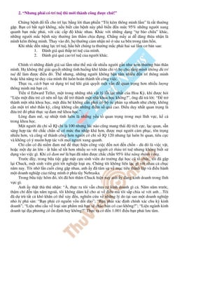 2. “Nhưng ph i có trí tu thì m i thành công ư c ch !”

     Ch ng b nh    l i cho trí l c b ng l i than phi n “Tôi kém thông minh l m” là r t thư ng
g p. B n có b t ng không, n u bi t căn b nh này ph bi n n m c 95% nh ng ngư i xung
quanh b n m c ph i, v i các c p       khác nhau. Khác v i nh ng d ng “t bào ch a” khác,
nh ng ngư i m c b nh này thư ng âm th m ch u ng. Ch ng m y ai d dàng th a nh n là
mình kém thông minh. Thay vào ó, h thư ng c m nh n nó sâu xa bên trong tâm h n.
     Khi nh c n năng l c trí tu , h u h t chúng ta thư ng m c ph i hai sai l m cơ b n sau:
             1.    ánh giá quá th p trí tu c a mình.
             2.    ánh giá quá cao trí tu c a ngư i khác.

      Chính vì nh ng ánh giá sai l m như th mà r t nhi u ngư i g n như xem thư ng b n thân
mình. H không th gi i quy t nh ng tình hu ng khó khăn ch vì h cho r ng mình không             trí
tu      làm ư c i u ó. Th nhưng, nh ng ngư i không b n tâm nhi u n trí thông minh
ho c kh năng tư duy c a mình thì luôn hoàn thành t t công vi c.
      Th c ra, cách b n s d ng trí tu khi gi i quy t m t v n      quan tr ng hơn nhi u lư ng
thông minh mà b n có.
      Ti n sĩ Edward Teller, m t trong nh ng nhà v t lý l i l c nh t c a Hoa Kỳ, khi ư c h i
“Li u m t a tr có nên n l c tr thành m t nhà khoa h c không?”, ông ã tr l i: “ tr
thành m t nhà khoa h c, m t a bé không c n ph i có b óc ph n x nhanh như ch p, không
c n m t trí nh th n kỳ, cũng không c n nh ng i m s quá cao. i u duy nh t quan tr ng là
   a tr ó ph i th c s am mê khoa h c.”
      Lòng am mê, s nhi t tình luôn là nh ng y u t quan tr ng trong m i lĩnh v c, k c
trong khoa h c.
      M t ngư i dù ch s IQ ch là 100 nhưng lúc nào cũng mang thái        tích c c, l c quan, s n
sàng h p tác thì ch c ch n s có m c thu nh p khá hơn, ư c m i ngư i c m ph c, tôn tr ng
nhi u hơn, và cũng s thành công hơn ngư i có ch s IQ 120 nhưng l i luôn bi quan, tiêu c c
và không có ý mu n h p tác v i m i ngư i xung quanh.
      Ch c n có     ni m am mê       th c hi n công vi c n nơi n ch n - dù ó là vi c v t,
ho c m t d án l n - t h n s t t hơn nhi u so v i ngư i có th a trí tu nhưng không bi t s
d ng vào vi c gì. Khi có am mê là b n ã n m ư c ch c ch n 95% kh năng thành công.
      Trư c ây, trong b a ti c g p m t c u sinh viên do trư ng i h c cũ t ch c, tôi ã g p
l i Chuck, m t sinh viên gi i t t nghi p lo i ưu. Chúng tôi không liên l c gì v i nhau c ch c
năm nay. Tôi nh l n cu i cùng g p nhau, anh y ã tâm s v m c tiêu thành l p và i u hành
m t doanh nghi p c a riêng mình phía tây Nebraska.
      Trong b a ti c hôm ó, tôi ã h i thăm Chuck hi n nay anh y ang kinh doanh trong lĩnh
v c gì.
      Anh y th t thà thú nh n: “À, th c ra tôi v n chưa t kinh doanh gì c . Năm năm trư c,
th m chí n t n năm ngoái, tôi không dám k cho ai v i u mà tôi s p chia s v i anh…Tôi
  ã d trù t t c khó khăn có th x y n, nghiên c u v nh ng lý do t i sao m t doanh nghi p
nh b phá s n: “B n ph i có ngu n v n d i dào”; “B n ph i xác nh chính xác chu kỳ kinh
doanh”; “Li u nhu c u v lo i s n ph m mà b n s chào bán có cao không?”; “Li u ngành kinh
doanh t i a phương có n nh hay không?” Th c ra có n 1.001 i u b n ph i lưu tâm.
 