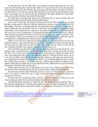 Và i u khi n tôi b n tâm nh t chính là câu chuy n v nh ng ngư i b n c a tôi t th i
trung h c. Dù h không ư c lanh l i l m, th m chí vài ngư i trong s ó còn chưa t ng h c
   i h c nhưng hi n gi h l i r t thành công trong công vi c kinh doanh c a mình. Còn tôi ch ì
 ch bám theo sau v i công vi c c a m t nhân viên ki m tra cư c phí v n chuy n hàng. Giá như
ngày xưa tôi ư c d y v cách làm th nào            lãnh o m t doanh nghi p nh i n thành
công, có l gi ây tôi ã làm ư c nhi u i u hơn h n!”
      Rõ ràng Chuck r t thông minh nhưng anh ta ã không bi t s d ng trí thông minh c a
mình m t cách úng hư ng thành công trong kinh doanh.
      T i sao m t s ngư i c bi t thông minh nhưng v n th t b i? Bao nhiêu năm nay, tôi chơi
khá thân v i m t ngư i có y         t ch t c a m t thiên tài, m t b óc siêu vi t, ngư i thu c Phi
Beta Kappa1. M c dù có trí thông minh b m sinh tuy t nh nhưng anh y l i là m t trong s
ngư i ít thành t nh t mà tôi bi t. Anh y có m t công vi c tàm t m (vì s ph i gánh nhi u
trách nhi m); chưa t ng k t hôn (vì e ng i trư c vi n c nh c a hàng lo t cu c hôn nhân ph i k t
thúc t i tòa án); ch có vài ngư i b n (vì m i ngư i u phát ngán khi chơi v i anh y). Anh y
cũng ch ng bao gi ch u b ti n u tư vào b t c m t lĩnh v c nào (vì lo s s m t ti n). Thay
vì s d ng b óc thiên tài c a mình tìm ra con ư ng d n n thành công, ngư i àn ông này
l i dùng      ưa ra nh ng l p lu n ch ng minh m i vi c r i s ch ng i n âu.
      Chính vì anh y      cho ý nghĩ tiêu c c kh ng ch b não c a mình nên r t cu c h u như
ch ng làm ư c gì, ch ng c ng hi n ư c gì cho xã h i. Ch c n m t chút thay i trong thái
hay trong cách suy nghĩ, anh y s làm nên nhi u i u vĩ i, h u ích. Anh y s h u m t b
não có th em l i thành công vang d i, nhưng l i thi u s c m nh ý chí.
      Tôi xin k thêm m t câu chuy n khác v m t ngư i b n mà tôi quen thân ã khá lâu. Anh
 y ư c tuy n vào quân i ngay sau khi nh n ư c b ng ti n sĩ t i m t trư ng i h c hàng
   u New York. Su t ba năm trong quân ngũ, anh y ã làm ư c gì? Không tr thành m t sĩ
quan, cũng ch ng ph i m t chuyên viên hu n luy n nhân s . Trong ba năm li n anh y ch lái
xe t i. T i sao? B i vì trong u anh y luôn ng p y nh ng suy nghĩ ng o m n m t cách tiêu
c cv       ng i lính tráng (“Mình gi i hơn h nhi u”), v các phương pháp rèn luy n c a quân
   i (“Chúng th t ng ng n”), v k lu t quân ngũ (“Nh ng i u ó dành cho nh ng k ng
ngh ch, không ph i cho mình), r i t ay nghi n b n thân (“Mình th t là ngu ng c khi không
th tìm ư c cách thoát kh i c c hình này”).
      Nh ng ngư i như anh ta r i s ch ng ư c ai tôn tr ng. T t c nh ng gì anh ta h c ư c
   u tr nên vô ích. Chính thái tiêu c c ã vô tình bi n anh ta thành m t k t m thư ng.
      Hãy nh r ng,       gi i quy t v n    thì cách b n s d ng trí thông minh quan tr ng hơn
nhi u so v i lư ng trí thông minh b n có. Ngay c m t ti n sĩ cũng không ph i là ngo i l c a
nguyên t c cơ b n này.
      Vài năm trư c tôi tr thành b n thân c a Phil F., Giám c Nghiên c u Ti p th c a m t
công ty qu ng cao danh ti ng và anh y luôn m nhi m t t v trí c a mình.
      Có ph i Phil thành công nh vào “m t b óc siêu vi t” không? Hoàn toàn Không! Th c ra
Phil g n như ch ng bi t gì v phương pháp nghiên c u hay các phép toán th ng kê. Anh y
chưa t ng t t nghi p i h c (m c dù t t c nhân viên dư i quy n anh y u là c nhân). Phil


1
 Phi Beta Kappa (ΦBK - Φιλοσοφία Βίου Κυβερνήτης): là H i B o tr Sinh viên Tài năng Xu t s c trong các ngành khoa h c và   Formatted: Justified
ngh thu t t do, ư c sáng l p vào ngày 05/12/1776 t i i h c William & Marry. ây là h i sinh viên lâu i nh t M . Phi Beta    Formatted: Font: Times New
Kappa có g c t ti ng Hy L p, có nghĩa “Ni m say mê h c h i là kim ch nam c a cu c i.”                                      Roman, 12 pt
 