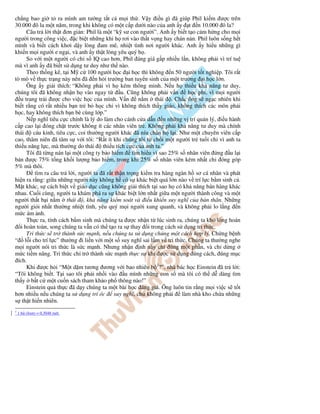 ch ng bao gi t ra mình am tư ng t t c m i th . V y i u gì ã giúp Phil ki m ư c trên
30.000 ô la m t năm, trong khi không có m t c p dư i nào c a anh y t n 10.000 ô la?
      Câu tr l i th t ơn gi n: Phil là m t “k sư con ngư i”. Anh y bi t t o c m h ng cho m i
ngư i trong công vi c, c bi t nh ng khi h rơi vào th t v ng hay chán n n. Phil luôn s ng h t
mình và bi t cách khơi d y lòng am mê, nhi t tình nơi ngư i khác. Anh y hi u nh ng gì
khi n m i ngư i e ng i, và anh y th t lòng yêu quý h .
      So v i m t ngư i có ch s IQ cao hơn, Phil áng giá g p nhi u l n, không ph i vì trí tu
mà vì anh y ã bi t s d ng tư duy như th nào.
      Theo th ng kê, t i M c 100 ngư i h c i h c thì không n 50 ngư i t t nghi p. Tôi r t
tò mò v th c tr ng này nên ã n h i trư ng ban tuy n sinh c a m t trư ng i h c l n.
      Ông y gi i thích: “Không ph i vì h kém thông minh. N u h thi u kh năng tư duy,
chúng tôi ã không nh n h vào ngay t           u. Cũng không ph i v n      h c phí, vì m i ngư i
   u trang tr i ư c cho vi c h c c a mình. V n        n m thái . Ch c ông s ng c nhiên khi
bi t r ng có r t nhi u b n tr b h c ch vì không thích th y giáo, không thích các môn ph i
h c, hay không thích b n bè cùng l p.”
      N p nghĩ tiêu c c chính là lý do làm cho cánh c a d n n nh ng v trí qu n lý, i u hành
c p cao l i óng ch t trư c không ít các nhân viên tr . Không ph i kh năng tư duy mà chính
thái     cáu k nh, tiêu c c, coi thư ng ngư i khác ã níu chân h l i. Như m t chuyên viên c p
cao, thâm niên ã tâm s v i tôi: “R t ít khi chúng tôi t ch i m t ngư i tr tu i ch vì anh ta
thi u năng l c, mà thư ng do thái thi u tích c c c a anh ta.”
      Tôi ã t ng nán l i m t công ty b o hi m tìm hi u vì sao 25% s nhân viên ng u l i
bán ư c 75% t ng kh i lư ng b o hi m, trong khi 25% s nhân viên kém nh t ch óng góp
5% mà thôi.
          tìm ra câu tr l i, ngư i ta ã r t th n tr ng ki m tra hàng ngàn h sơ cá nhân và phát
hi n ra r ng: gi a nh ng ngư i này không h có s khác bi t quá l n nào v trí l c b m sinh c .
M t khác, s cách bi t v giáo d c cũng không gi i thích t i sao h có kh năng bán hàng khác
nhau. Cu i cùng, ngư i ta khám phá ra s khác bi t l n nh t gi a m t ngư i thành công và m t
ngư i th t b i n m thái , kh năng ki m soát và i u khi n suy nghĩ c a b n thân. Nh ng
ngư i gi i nh t thư ng nhi t tình, yêu quý m i ngư i xung quanh, và không ph i lo l ng n
m c ám nh.
      Th c ra, tính cách b m sinh mà chúng ta ư c nh n t lúc sinh ra, chúng ta khó lòng hoán
   i hoàn toàn, song chúng ta v n có th t o ra s thay i trong cách s d ng tri th c.
      Tri th c s tr thành s c m nh, n u chúng ta s d ng chúng m t cách h p lý. Ch ng b nh
“ l i cho trí l c” thư ng i li n v i m t s suy nghĩ sai l m v tri th c. Chúng ta thư ng nghe
m i ngư i nói tri th c là s c m nh. Nhưng nh n nh này ch úng m t ph n, và ch d ng
m c ti m năng. Tri th c ch tr thành s c m nh th c s khi ư c s d ng úng cách, úng m c
 ích.
      Khi ư c h i “M t d m tương ương v i bao nhiêu b 2?”, nhà bác h c Einstein ã tr l i:
“Tôi không bi t. T i sao tôi ph i nh i vào u mình nh ng con s mà tôi có th d dàng tìm
th y b t c m t cu n sách tham kh o ph thông nào!”
      Einstein qu th c ã d y chúng ta m t bài h c áng giá. Ông luôn tin r ng m i vi c s t t
hơn nhi u n u chúng ta s d ng trí óc suy nghĩ, ch không ph i làm nhà kho ch a nh ng
s th t hi n nhiên.
2
    1 b (foot) = 0,3048 mét.
 