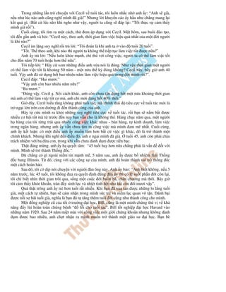 Trong nh ng l n trò chuy n v i Cecil v tu i tác, tôi luôn nh c nh anh y: “Anh s già,
n u như lúc nào anh cũng nghĩ mình ã già!” Nhưng l i khuy n cáo y h u như ch ng mang l i
k t qu gì. (B t c lúc nào khi nghe như v y, ngư i ta cũng s áp l i: “Tôi th c s c m th y
mình già r i”).
       Cu i cùng, tôi tìm ra m t cách, th em áp d ng v i Cecil. M t hôm, sau bu i ào t o,
tôi n g n anh và h i: “Cecil này, theo anh, th i gian làm vi c hi u qu nh t c a m t i ngư i
là khi nào?”
       Cecil im l ng suy nghĩ r i tr l i: “Tôi oán là khi anh ta vào     tu i 20 tu i”.
       “T t. Th theo anh, khi nào thì ngư i ta không th ti p t c làm vi c t t ư c n a?”
       Anh y tr l i: “N u luôn kh e m nh, chí thú v i công vi c, ngư i ta có th làm vi c t t
cho n năm 70 tu i ho c hơn th n a”.
       Tôi ti p l i: “ Hãy c xem nh ng i u anh v a nói là úng. Như v y th i gian m t ngư i
có th làm vi c t t là kho ng 50 năm - m t n a th k úng không? Cecil này, bây gi anh 40
tu i. V y anh ã s d ng h t bao nhiêu năm làm vi c hi u qu trong i mình r i?”.
       Cecil áp: “Hai mươi.”
       “V y anh còn bao nhiêu năm n a?”
       “Ba mươi.”
       “ úng v y, Cecil . Nói cách khác, anh còn chưa t n d ng h t m t n a kho ng th i gian
mà anh có th làm vi c t t cơ mà, anh ch m i dùng h t 40% thôi.”
       Gi ây, Cecil hi u r ng không ph i tu i tác, mà chính thái     tiêu c c v tu i tác m i là
tr ng i l n trên con ư ng i n thành công c a anh.
       Hãy t c u mình ra kh i nh ng suy nghĩ tiêu c c v tu i tác, r i b n s n m b t ư c
nhi u cơ h i t t mà t trư c n nay b n v n cho là không th . Hàng ch c năm qua, m t ngư i
h hàng c a tôi t ng tr i qua nhi u công vi c khác nhau - bán hàng, t kinh doanh, làm vi c
trong ngân hàng, nhưng anh y v n chưa tìm ra công vi c mà mình am mê nh t. Cu i cùng,
anh y k t lu n: có m t i u anh y mu n làm hơn b t c vi c gì khác, ó là tr thành m t
chính khách. Nhưng khi nghĩ n i u ó, anh e ng i mình ã già. tu i 45, anh còn ph i ch u
trách nhi m v i ba a con, trong khi v n chưa dành d m ư c ti n b c.
       Th t áng m ng, anh y h quy t tâm: “45 tu i hay hơn n a ch ng ph i là v n           iv i
mình. Mình s tr thành Th ng c.”
       Dù ch ng có gì ngoài ni m tin m nh m , 5 năm sau, anh y ư c b nhi m làm Th ng
   c bang Illinois. T ó, cùng v i các c ng s c a mình, anh ã hoàn thành vai trò th ng c
m t cách hoàn h o.
       Sau ó, tôi có d p nói chuy n v i ngư i àn ông này. Anh y b o: “Anh bi t không, n u 5
năm trư c, lúc 45 tu i, tôi không ưa ra quy t nh úng n y thì có l su t ph n i còn l i,
tôi ch bi t nhìn th i gian trôi qua, s ng m t cu c i bu n bã, chán chư ng mà thôi. Bây gi
tôi c m th y kh e kho n, tràn y sinh l c và nhi t tình h t như lúc còn ôi mươi v y”.
       Qu th t trông anh y tr hơn tu i r t nhi u. Khi b n ã xua tan ư c nh ng lo l ng tu i
già, m t cách t nhiên, b n s c m nh n trong mình s c tr và ni m l c quan vô t n. ánh b i
  ư c n i s hãi tu i già, nghĩa là b n ã t tăng thêm tu i i cũng như thành công cho mình.
       M t ng nghi p cũ c a tôi trư ng i h c, Bill, cũng là m t minh ch ng thú v v kh
năng y lùi hoàn toàn ch ng b nh “ l i cho tu i tác”. Bill t t nghi p i h c Havard vào
nh ng năm 1920. Sau 24 năm mi t mài v i công vi c môi gi i ch ng khoán nhưng không dành
d m ư c bao nhiêu, anh ch t nh n ra mình mu n tr thành m t giáo sư i h c. B n bè
 