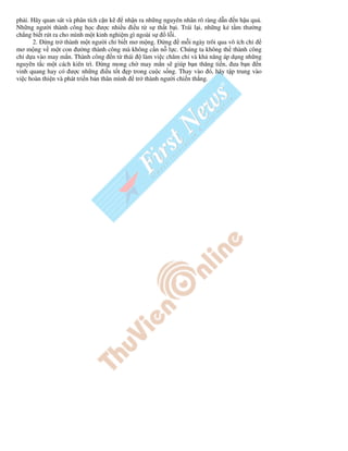 ph i. Hãy quan sát và phân tích c n k     nh n ra nh ng nguyên nhân rõ ràng d n n h u qu .
Nh ng ngư i thành công h c ư c nhi u i u t s th t b i. Trái l i, nh ng k t m thư ng
ch ng bi t rút ra cho mình m t kinh nghi m gì ngoài s     l i.
      2.    ng tr thành m t ngư i ch bi t mơ m ng.       ng m i ngày trôi qua vô ích ch
mơ m ng v m t con ư ng thành công mà không c n n l c. Chúng ta không th thành công
ch d a vào may m n. Thành công n t thái          làm vi c chăm ch và kh năng áp d ng nh ng
nguyên t c m t cách kiên trì.      ng mong ch may m n s giúp b n thăng ti n, ưa b n n
vinh quang hay có ư c nh ng i u t t p trong cu c s ng. Thay vào ó, hãy t p trung vào
vi c hoàn thi n và phát tri n b n thân mình tr thành ngư i chi n th ng.
 