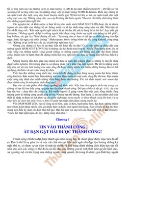 h sơ ng viên xin vào nh ng v trí có m c lương 10.000 ô la/ năm nhi u hơn t 50 - 250 l n so v i
s lư ng h sơ ng viên xin cho nh ng công vi c có m c lương 50.000 ô la/năm. i u này ch ng t
s c nh tranh cho m t công vi c bình thư ng nhi u g p 50 l n tr lên so v i s c nh tranh cho m t
công vi c cao c p. Nh ng công vi c cao c p ó ang r t thi u ngư i. V n còn r t nhi u ch tr ng dành
cho nh ng ngư i dám nghĩ l n.
      Các nguyên t c và khái ni m cơ b n h tr cho cu n sách DÁM NGHĨ L N ư c l y t nhi u
ngu n c xưa nh t c a nh ng b óc thông minh và vĩ i nh t t ng s ng trên trái t. Nhà tiên tri
David ã t ng vi t: “Khi m t ngư i nghĩ anh ta là k th ba, thì anh ta úng là k th ba”; hay tri t gia
Emerson: “Nh ng ngư i vĩ i là nh ng ngư i hi u ư c r ng chính suy nghĩ m i th ng tr th gi i”;
hay Milton, tác gi c a Thiên ư ng ã m t: “T trong tâm trí b n có th t o ra thiên ư ng c a a
ng c, ho c a ng c c a thiên ư ng.” Shakespeare, b óc thông minh sâu s c áng kính n , cũng t ng
vi t: “Không có gì là t t hay x u c , tr phi b n nghĩ như v y.”
      Nhưng còn ch ng c hay ví d th c ti n thì ư c l y t âu? Có gì b o m s úng n c a
nh ng ngư i DÁM NGHĨ L N? ây là nh ng câu h i hoàn toàn h p lý. Nhi u d n ch ng ư c l y t
cu c s ng c a nh ng ngư i xung quanh chúng ta, nh ng ngư i mà thông qua vi c t ư c thành
công, thành tích và h nh phúc ã ch ng minh t m suy nghĩ l n lao th c s mang n bi t bao i u kỳ
di u.
      Nh ng hư ng d n ơn gi n mà chúng tôi ưa ra dư i ây không ph i là nh ng lý thuy t chưa
  ư c ki m nghi m. ó không ph i là s ph ng oán và ý ki n c a m t ngư i. Mà ó là nh ng cách
ti p c n v i vô vàn tình hu ng c a cu c s ng ã ư c ch ng minh, tr thành nh ng hư ng d n có th
áp d ng ph bi n và t o ra tác d ng kỳ di u.
      Vi c b n c nh ng trang sách này, trư c h t ã ch ng t b n ang mong mu n t ư c thành
công l n hơn. B n mu n th c hi n nh ng ư c mơ. B n mu n có m t cu c s ng y             hơn. B n mu n
cu c s ng này dành cho mình nh ng i u áng ư c th hư ng. Tôi xin nh n m nh: ư c mu n t
  ư c thành công là m t ph m ch t áng quý!
      B n còn có m t ph m ch t áng ngư ng m khác n a. Vi c b n c m quy n sách này trong tay
ch ng t b n ã tìm th y công c giúp b n t ư c thành công.            t o ra b t c v t gì - ô tô, cây c u
hay tên l a - cũng u c n công c . R t nhi u ngư i c g ng vươn n m t cu c s ng thành công
nhưng quên i nh ng công c          giúp    h . Nhưng b n thì không. B n ang có     hai ph m ch t c n
thi t nh n ra ư c l i ích th c s c a cu n sách này: mong mu n có ư c thành công l n hơn, và s
nh y bén ch n l a m t công c h u ích giúp b n nh n di n ư c mong mu n ó.
      V i DÁM NGHĨ L N, b n s s ng t tin hơn, giàu có hơn, h nh phúc hơn, t ư c nh ng thành
t u to l n, ki m ư c nhi u ti n, có nhi u b n và ư c m i ngư i tôn tr ng. B n s hi u tư duy táo b o
mang n i u kỳ di u cho b n như th nào. Hãy b t u v i câu nói c a nhà hi n tri t vĩ i Disraeli:
“Cu c i th t ng n ng i, do v y, ng s ng nh nhoi.”

                                             Chương 1

                      TIN VÀO THÀNH CÔNG,
                 T B N G T HÁI Ư C THÀNH CÔNG!
     Thành công chính là t ư c thành qu như mong i, là chinh ph c ư c m c tiêu ã
ra. ó có th là s giàu có v m t v t ch t như s h u m t ngôi nhà p, t n hư ng nh ng kỳ
ngh thú v , có ư c s an toàn v m t tài chính và kh năng dành nh ng i u ki n h c t p t t
nh t cho con cái; cũng có th ó là s d i dào c a nh ng giá tr tinh th n như quy n lãnh o,
s ngư ng m và tôn tr ng c a nh ng ngư i xung quanh, dù trong t ch c, gia ình hay ngoài
 
