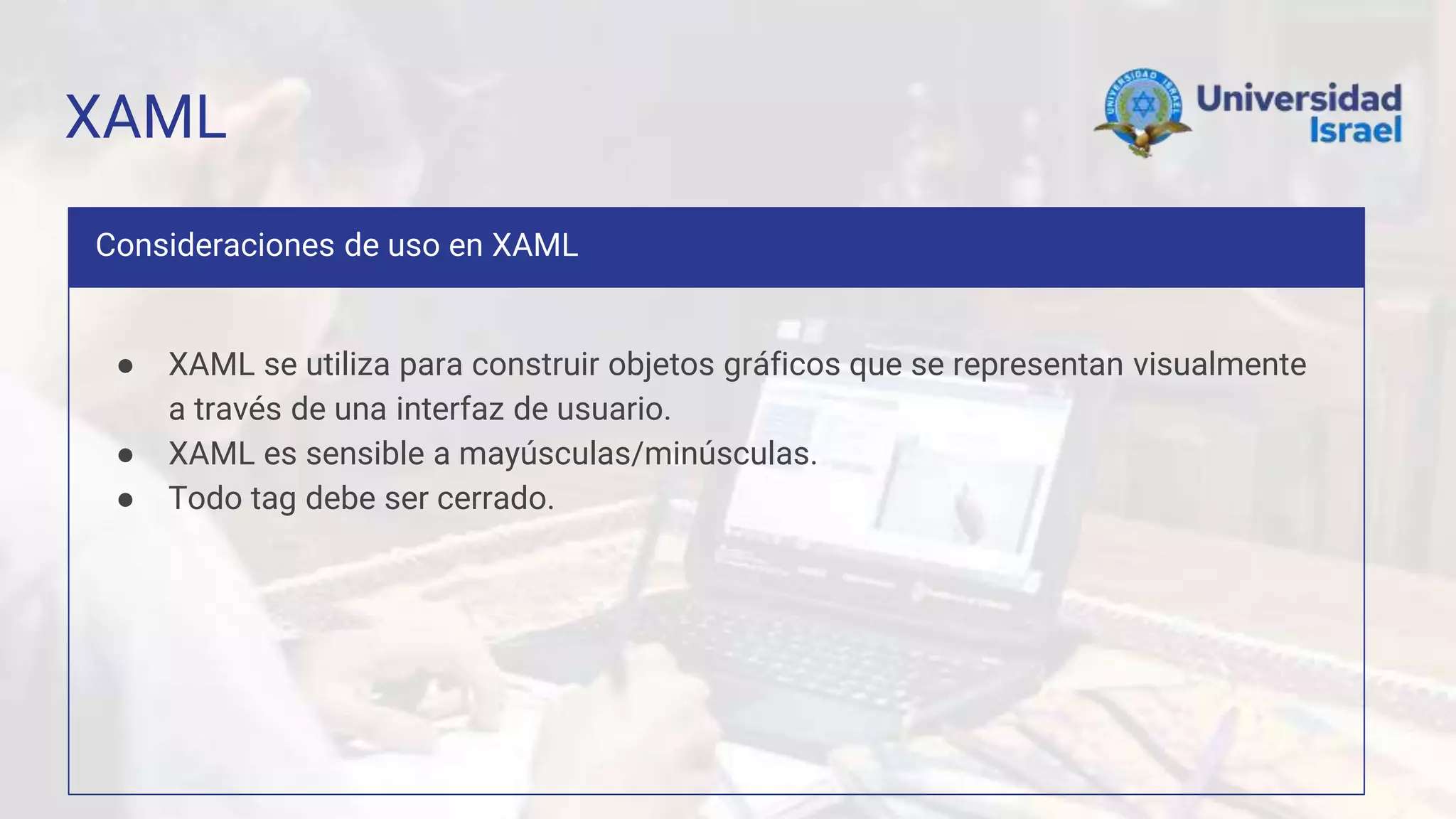 XAML
Consideraciones de uso en XAML
● XAML se utiliza para construir objetos gráficos que se representan visualmente
a través de una interfaz de usuario.
● XAML es sensible a mayúsculas/minúsculas.
● Todo tag debe ser cerrado.
 