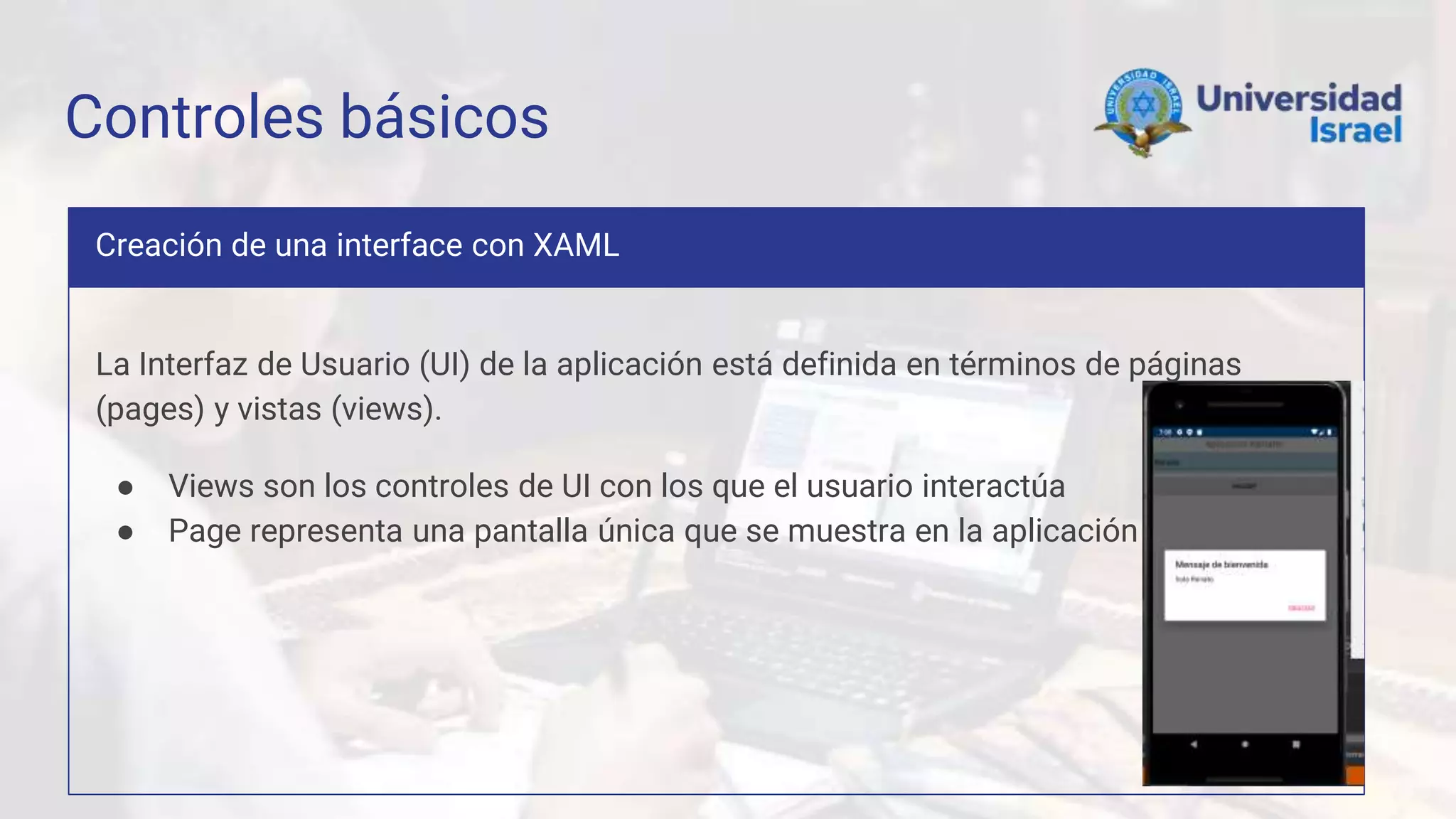 Controles básicos
Creación de una interface con XAML
La Interfaz de Usuario (UI) de la aplicación está definida en términos de páginas
(pages) y vistas (views).
● Views son los controles de UI con los que el usuario interactúa
● Page representa una pantalla única que se muestra en la aplicación
 