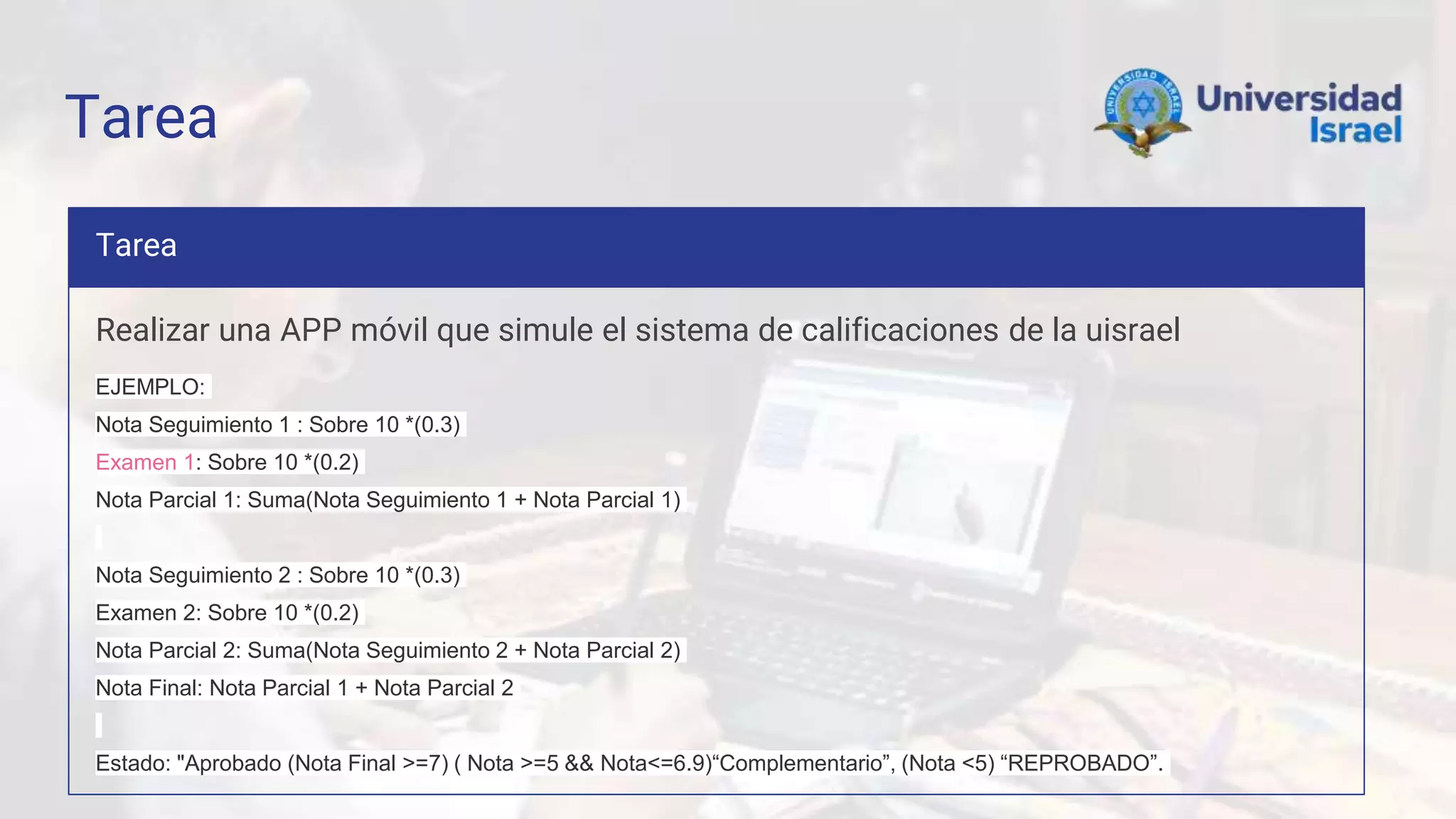 Tarea
Tarea
Realizar una APP móvil que simule el sistema de calificaciones de la uisrael
EJEMPLO:
Nota Seguimiento 1 : Sobre 10 *(0.3)
Examen 1: Sobre 10 *(0.2)
Nota Parcial 1: Suma(Nota Seguimiento 1 + Nota Parcial 1)
Nota Seguimiento 2 : Sobre 10 *(0.3)
Examen 2: Sobre 10 *(0.2)
Nota Parcial 2: Suma(Nota Seguimiento 2 + Nota Parcial 2)
Nota Final: Nota Parcial 1 + Nota Parcial 2
Estado: "Aprobado (Nota Final >=7) ( Nota >=5 && Nota<=6.9)“Complementario”, (Nota <5) “REPROBADO”.
 