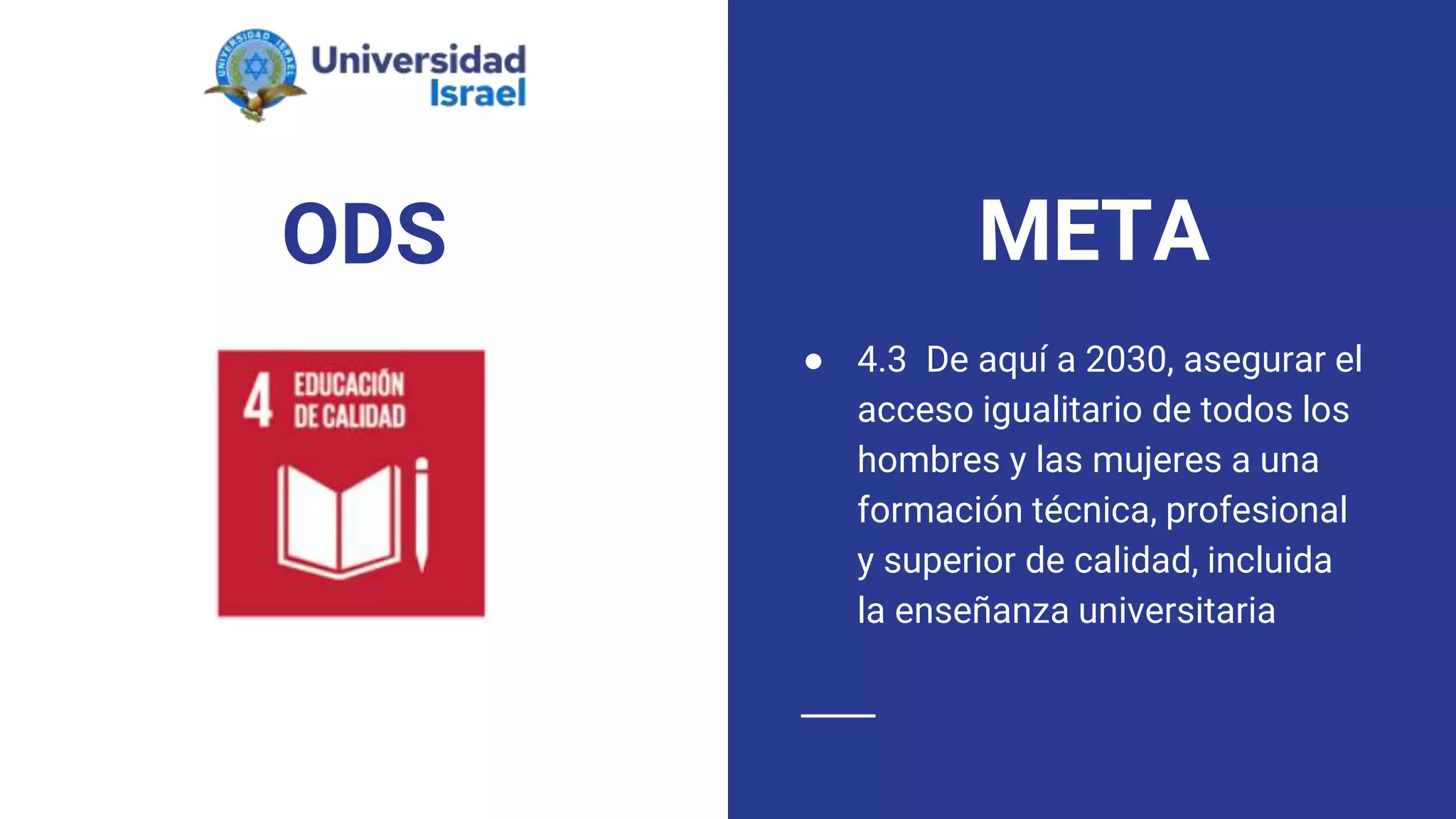 ODS
● 4.3 De aquí a 2030, asegurar el
acceso igualitario de todos los
hombres y las mujeres a una
formación técnica, profesional
y superior de calidad, incluida
la enseñanza universitaria
META
 