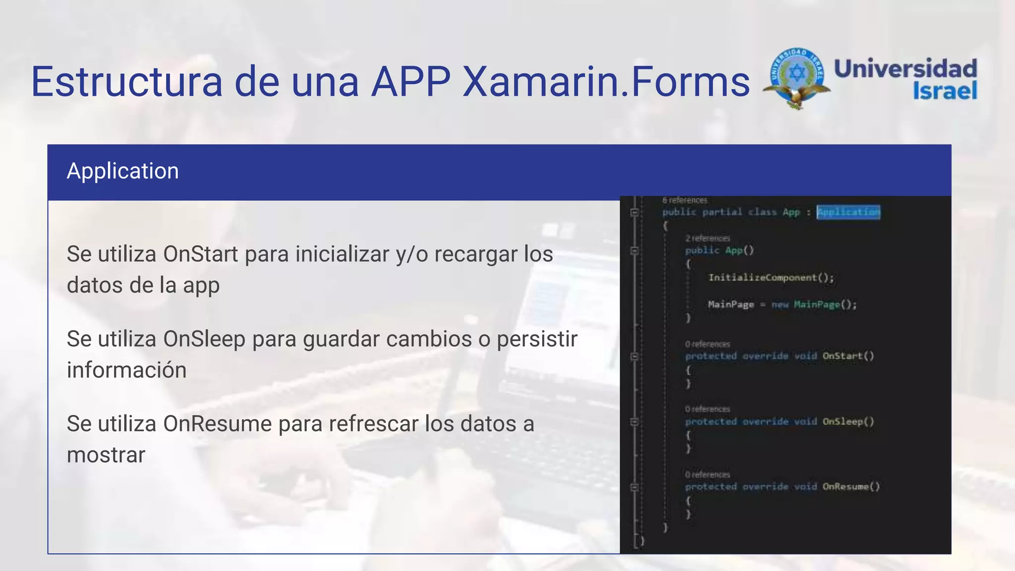 Estructura de una APP Xamarin.Forms
Application
Se utiliza OnStart para inicializar y/o recargar los
datos de la app
Se utiliza OnSleep para guardar cambios o persistir
información
Se utiliza OnResume para refrescar los datos a
mostrar
 
