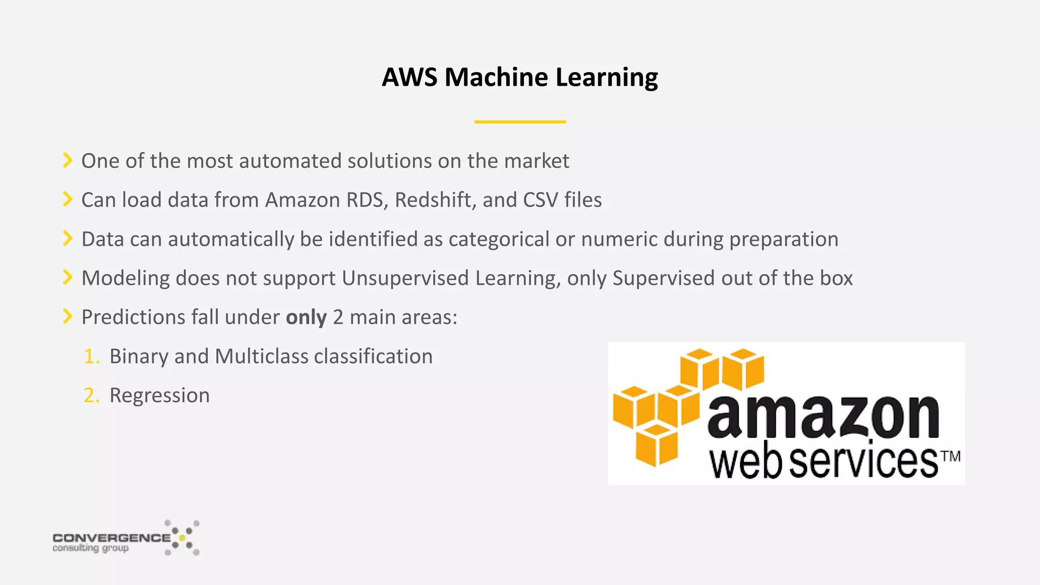 One of the most automated solutions on the market
Can load data from Amazon RDS, Redshift, and CSV files
Data can automatically be identified as categorical or numeric during preparation
Modeling does not support Unsupervised Learning, only Supervised out of the box
Predictions fall under only 2 main areas:
1. Binary and Multiclass classification
2. Regression
AWS Machine Learning
 