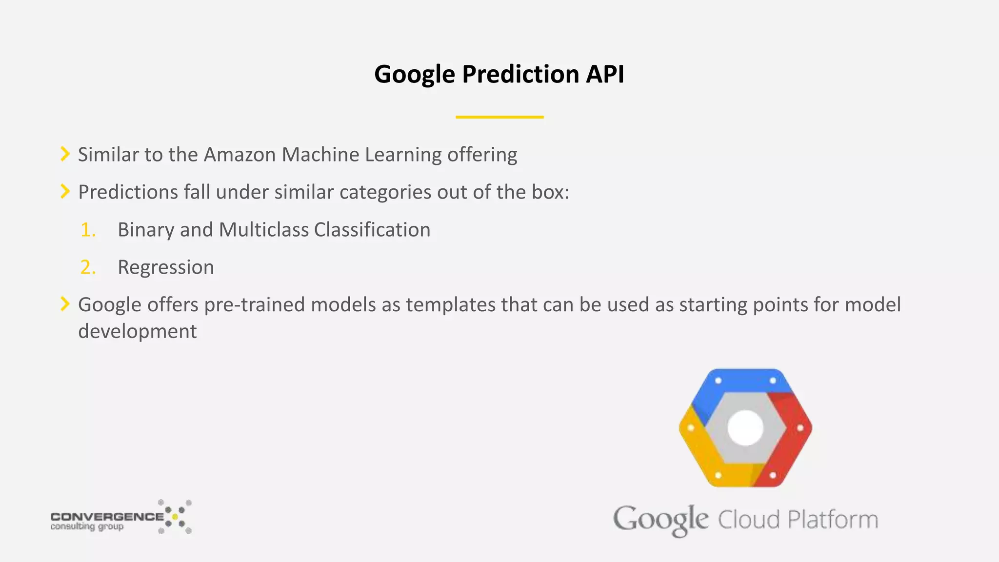 Similar to the Amazon Machine Learning offering
Predictions fall under similar categories out of the box:
1. Binary and Multiclass Classification
2. Regression
Google offers pre-trained models as templates that can be used as starting points for model
development
Google Prediction API
 