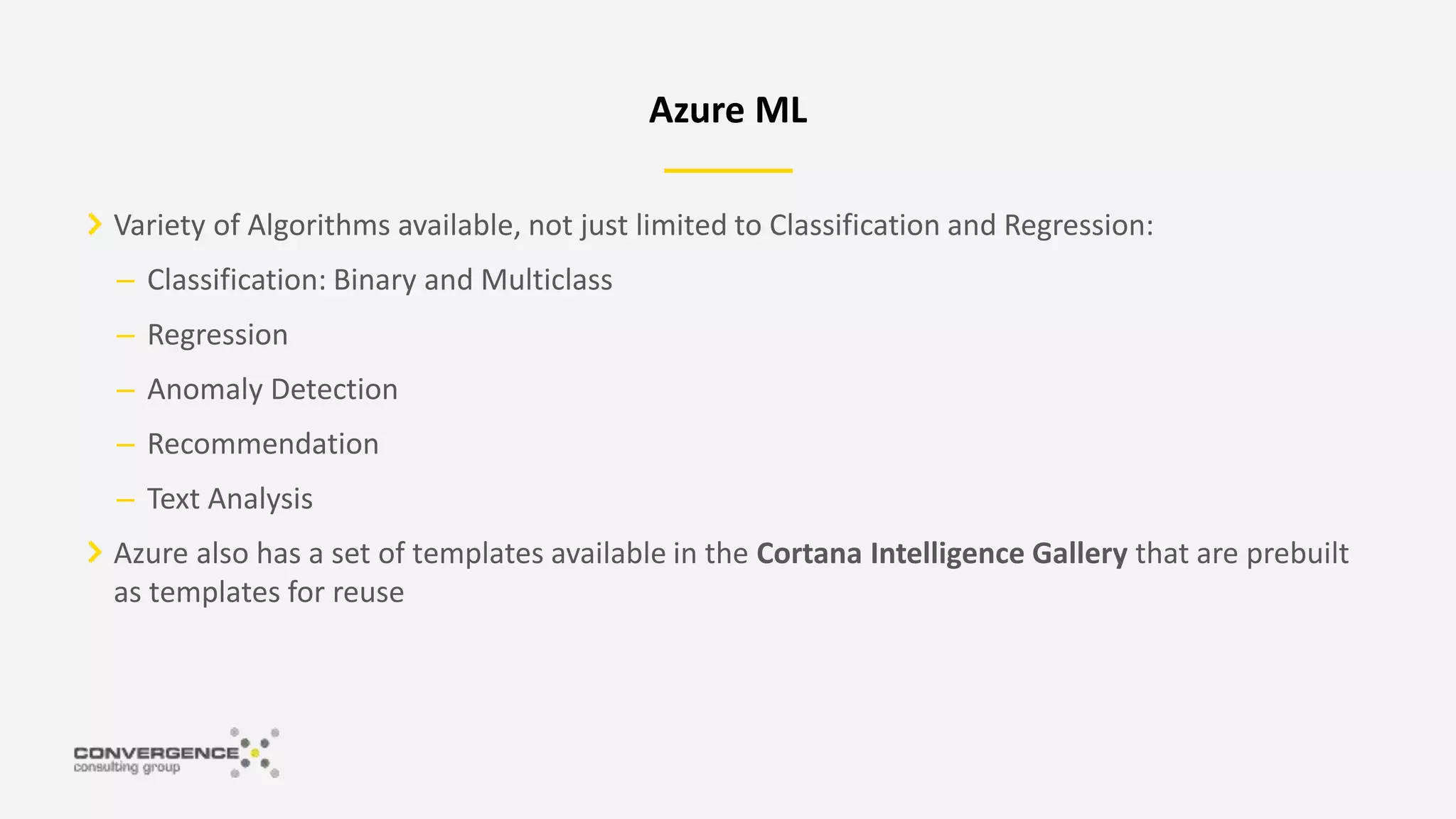 Variety of Algorithms available, not just limited to Classification and Regression:
– Classification: Binary and Multiclass
– Regression
– Anomaly Detection
– Recommendation
– Text Analysis
Azure also has a set of templates available in the Cortana Intelligence Gallery that are prebuilt
as templates for reuse
Azure ML
 
