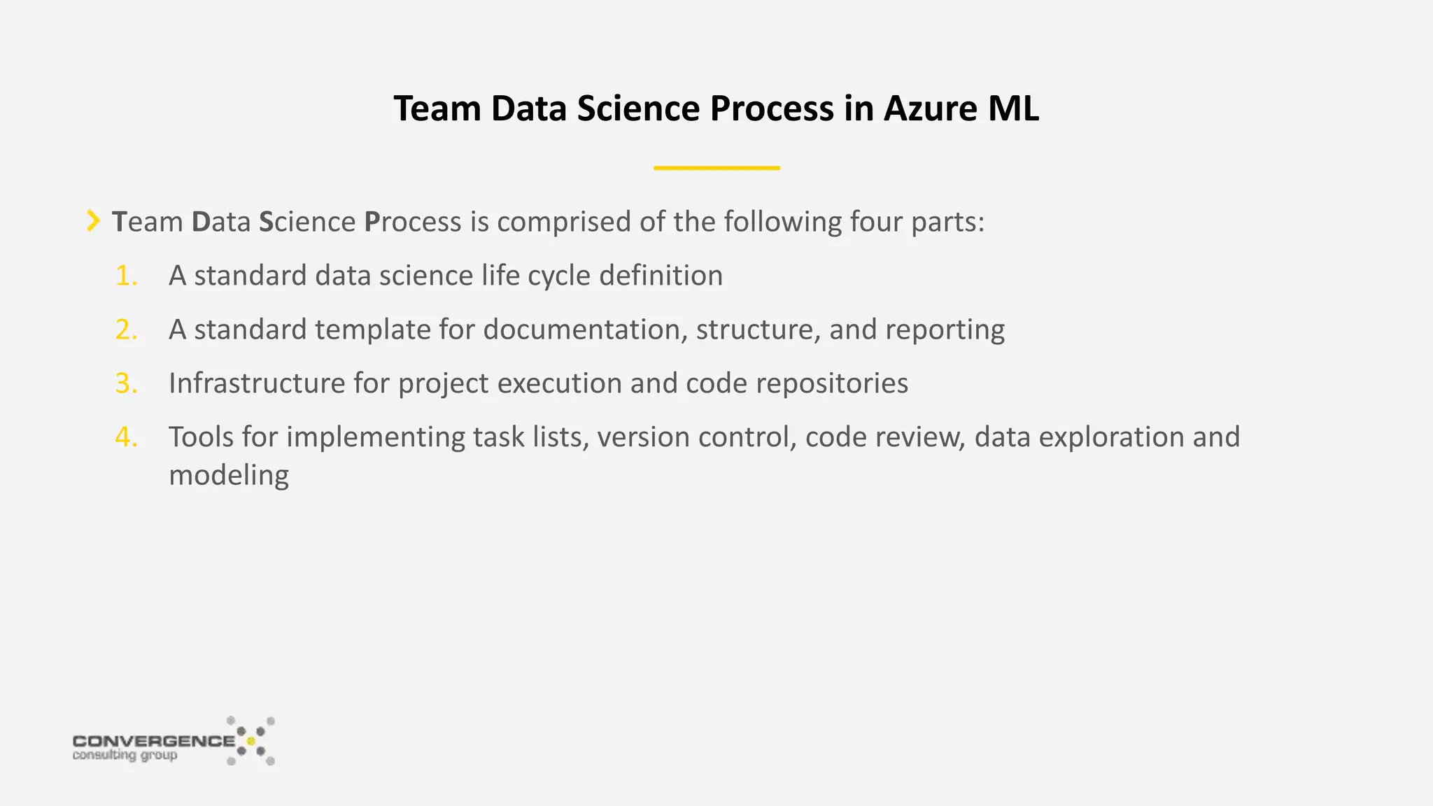 Team Data Science Process is comprised of the following four parts:
1. A standard data science life cycle definition
2. A standard template for documentation, structure, and reporting
3. Infrastructure for project execution and code repositories
4. Tools for implementing task lists, version control, code review, data exploration and
modeling
Team Data Science Process in Azure ML
 