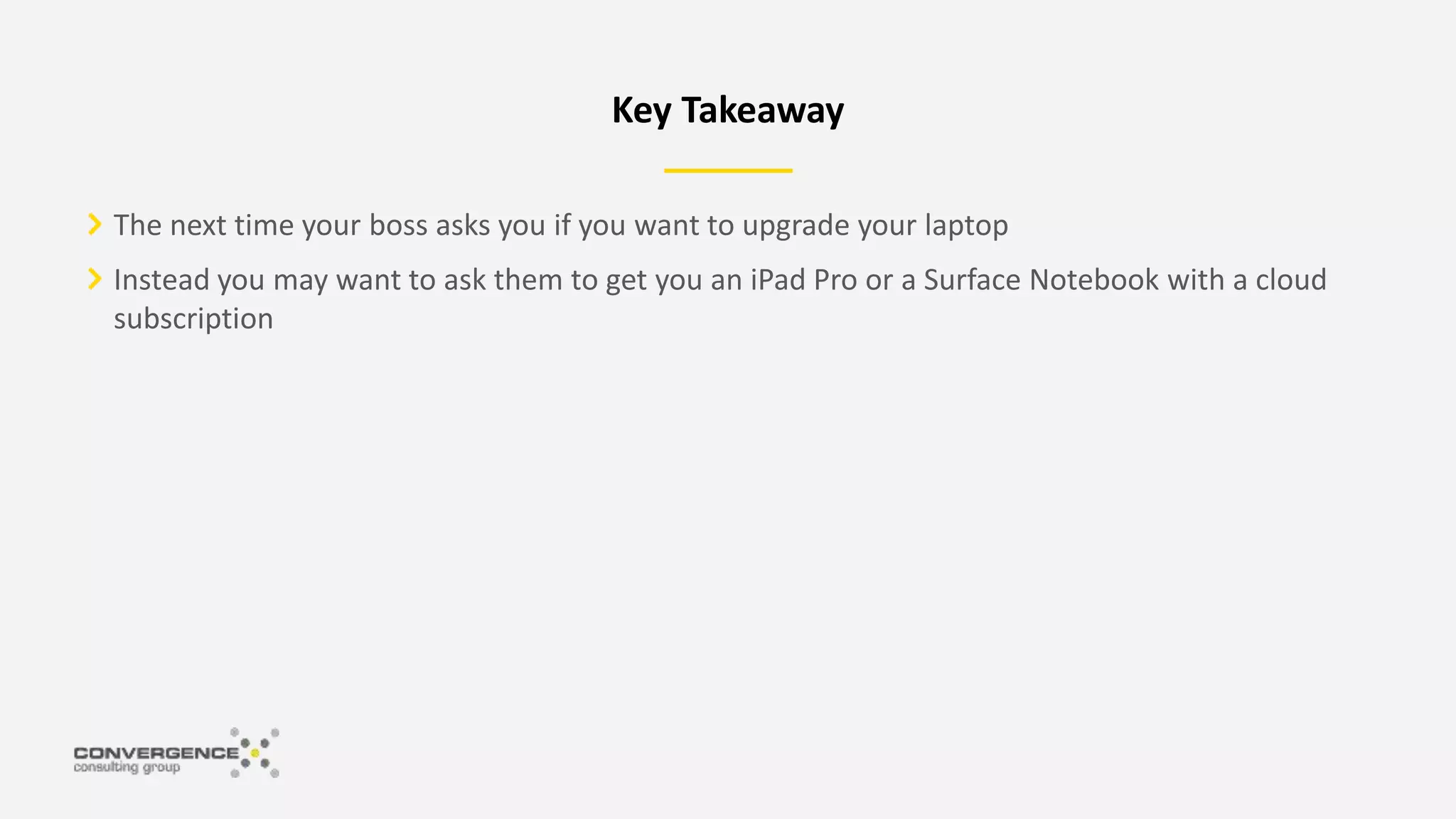 The next time your boss asks you if you want to upgrade your laptop
Instead you may want to ask them to get you an iPad Pro or a Surface Notebook with a cloud
subscription
Key Takeaway
 