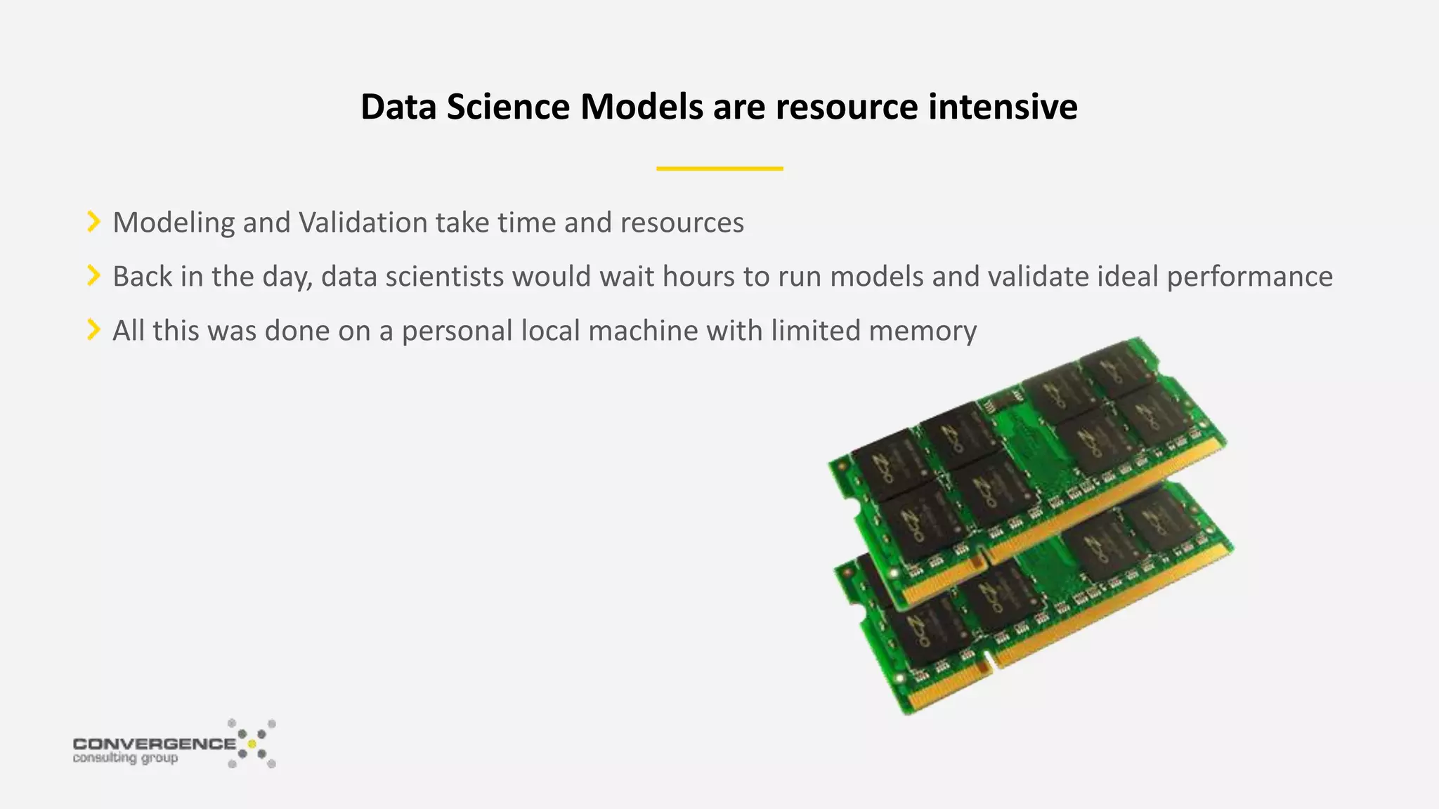 Modeling and Validation take time and resources
Back in the day, data scientists would wait hours to run models and validate ideal performance
All this was done on a personal local machine with limited memory
Data Science Models are resource intensive
 