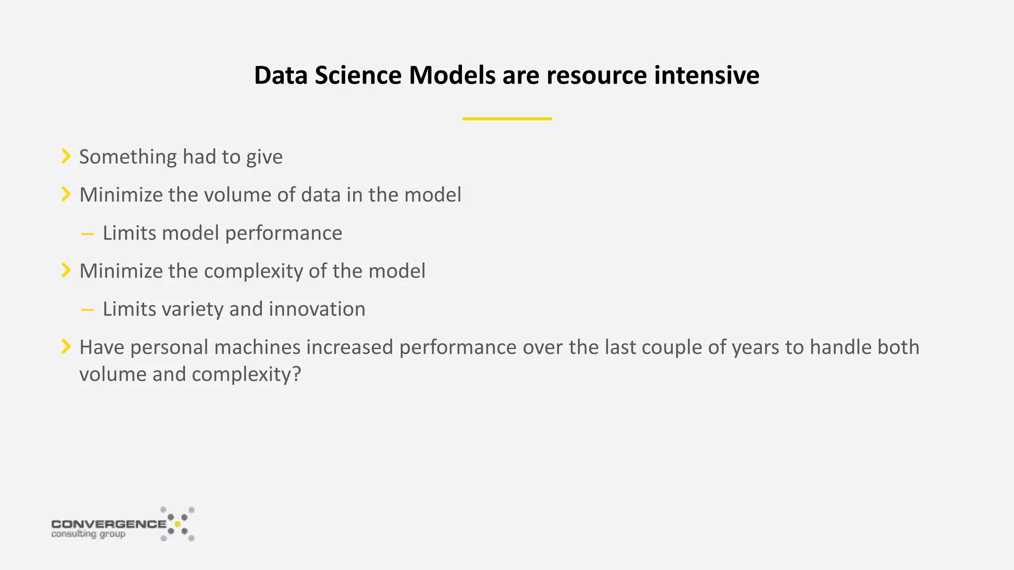 Something had to give
Minimize the volume of data in the model
– Limits model performance
Minimize the complexity of the model
– Limits variety and innovation
Have personal machines increased performance over the last couple of years to handle both
volume and complexity?
Data Science Models are resource intensive
 