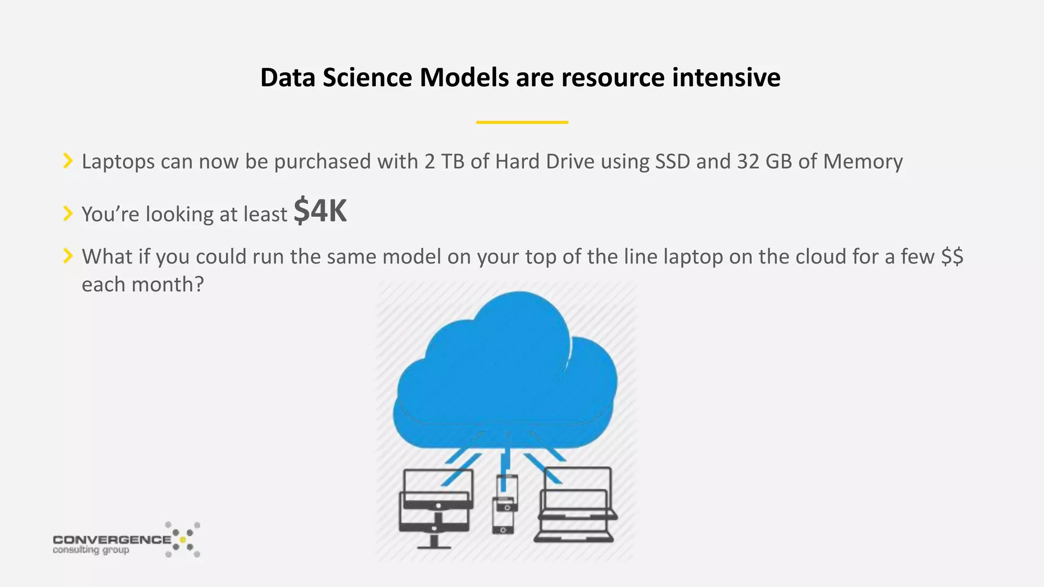 Laptops can now be purchased with 2 TB of Hard Drive using SSD and 32 GB of Memory
You’re looking at least $4K
What if you could run the same model on your top of the line laptop on the cloud for a few $$
each month?
Data Science Models are resource intensive
 