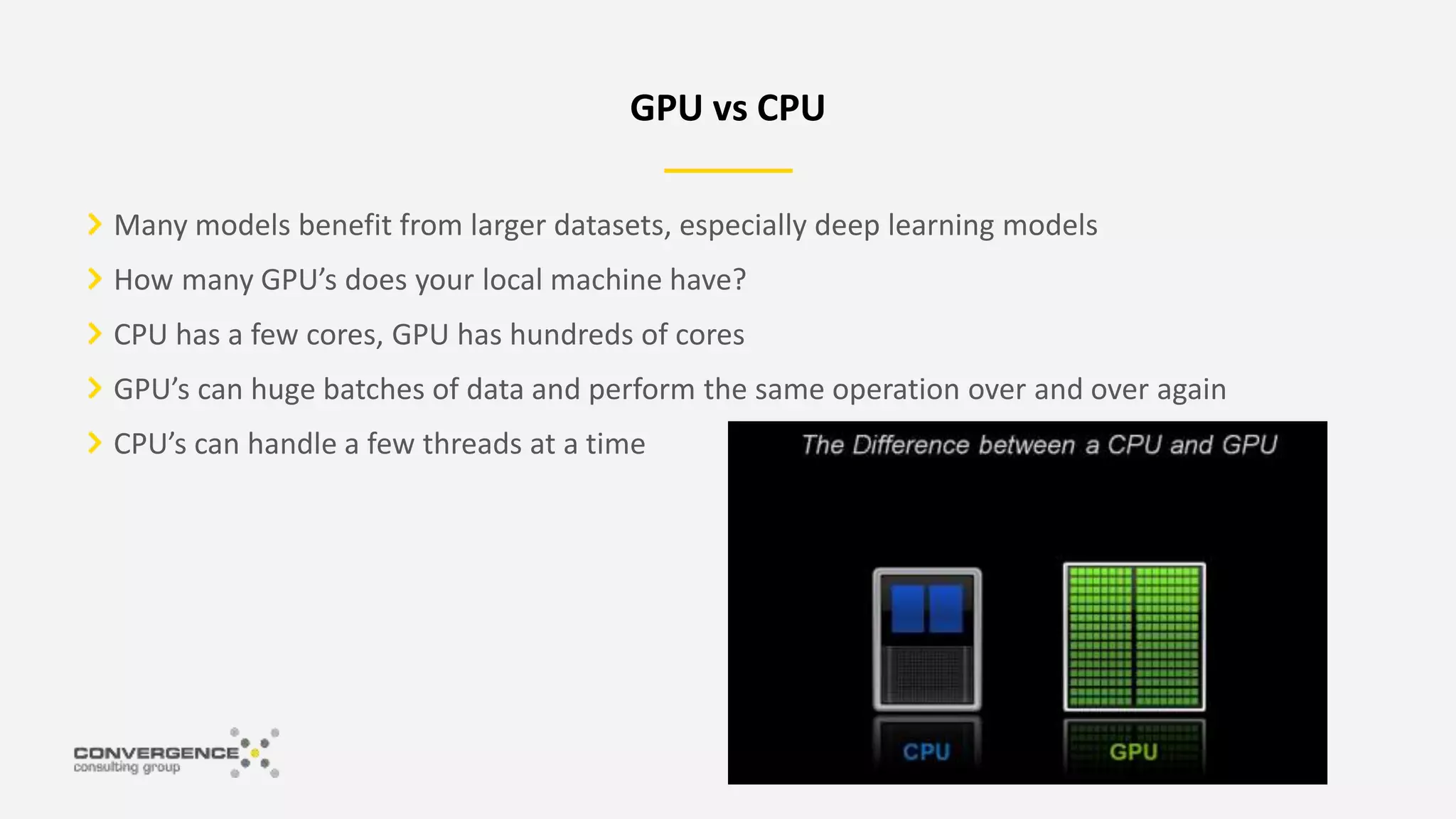Many models benefit from larger datasets, especially deep learning models
How many GPU’s does your local machine have?
CPU has a few cores, GPU has hundreds of cores
GPU’s can huge batches of data and perform the same operation over and over again
CPU’s can handle a few threads at a time
GPU vs CPU
 