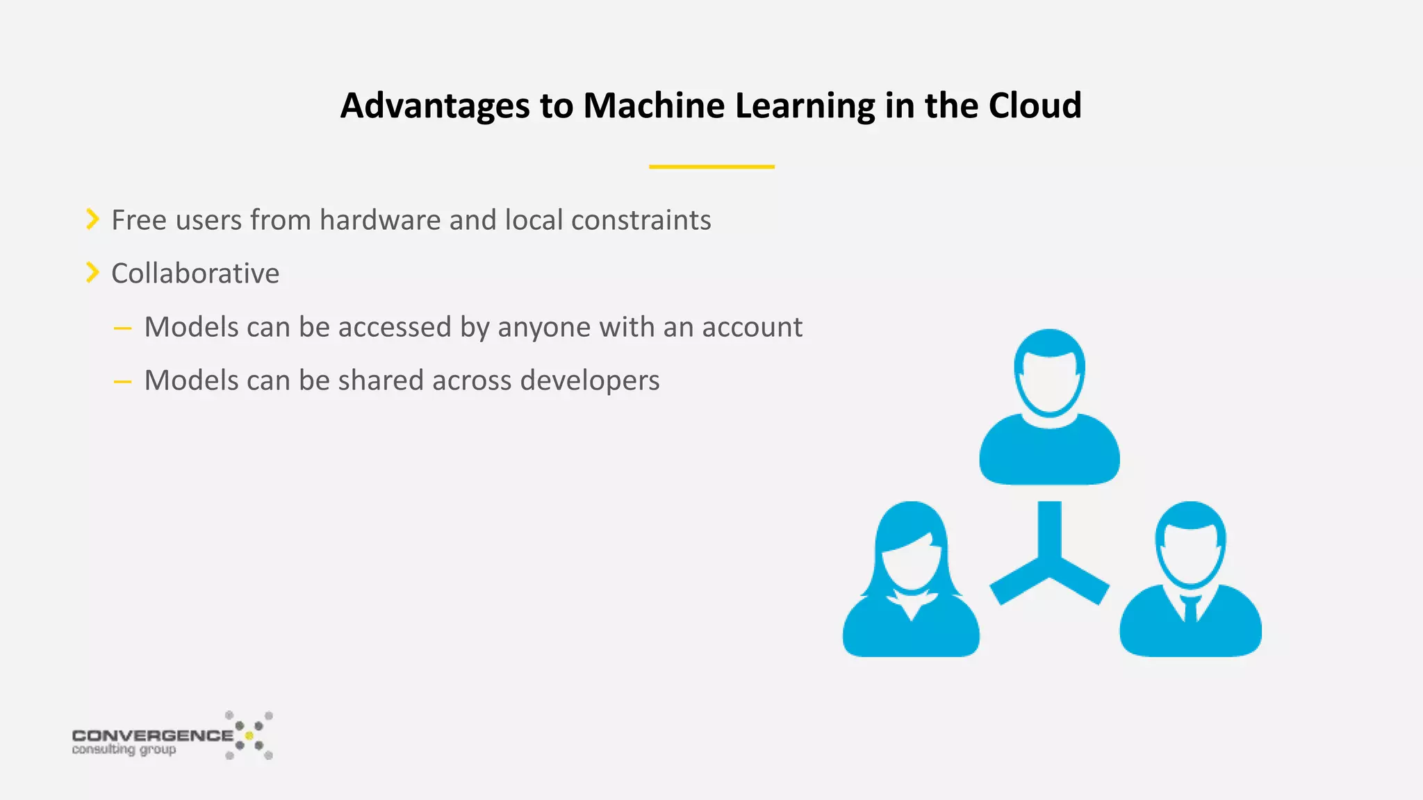 Free users from hardware and local constraints
Collaborative
– Models can be accessed by anyone with an account
– Models can be shared across developers
Advantages to Machine Learning in the Cloud
 