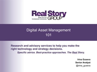 Digital Asset Management 
                       101"

Research and advisory services to help you make the
right technology and strategy decisions.!
    Speciﬁc advice. Best-practice approaches. The Real Story.!

                                                       Irina Guseva
                                                     Senior Analyst
                                                     @irina_guseva
 