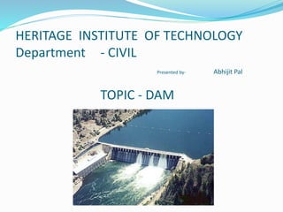 HERITAGE INSTITUTE OF TECHNOLOGY
Department - CIVIL
Presented by- Abhijit Pal
TOPIC - DAM
 