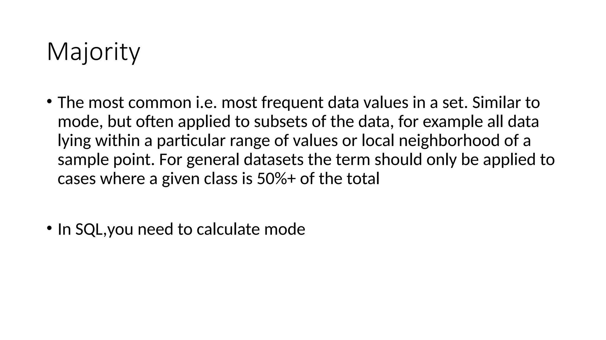 Majority
• The most common i.e. most frequent data values in a set. Similar to
mode, but often applied to subsets of the data, for example all data
lying within a particular range of values or local neighborhood of a
sample point. For general datasets the term should only be applied to
cases where a given class is 50%+ of the total
• In SQL,you need to calculate mode
 